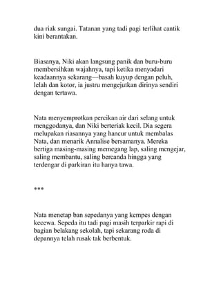 dua riak sungai. Tatanan yang tadi pagi terlihat cantik
kini berantakan.
Biasanya, Niki akan langsung panik dan buru-buru
membersihkan wajahnya, tapi ketika menyadari
keadaannya sekarang—basah kuyup dengan peluh,
lelah dan kotor, ia justru mengejutkan dirinya sendiri
dengan tertawa.
Nata menyemprotkan percikan air dari selang untuk
menggodanya, dan Niki berteriak kecil. Dia segera
melupakan riasannya yang hancur untuk membalas
Nata, dan menarik Annalise bersamanya. Mereka
bertiga masing-masing memegang lap, saling mengejar,
saling membantu, saling bercanda hingga yang
terdengar di parkiran itu hanya tawa.
***
Nata menetap ban sepedanya yang kempes dengan
kecewa. Sepeda itu tadi pagi masih terparkir rapi di
bagian belakang sekolah, tapi sekarang roda di
depannya telah rusak tak berbentuk.
 