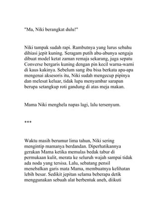 "Ma, Niki berangkat dulu!"
Niki tampak sudah rapi. Rambutnya yang lurus sebahu
dihiasi jepit kuning. Seragam putih abu-abunya sengaja
dibuat model ketat zaman remaja sekarang, juga sepatu
Converse bergaris kuning dengan pin kecil warna-warni
di kaus kakinya. Sebelum sang ibu bisa berkata apa-apa
mengenai aksesoris itu, Niki sudah mengecup pipinya
dan melesat keluar, tidak lupa menyambar sarapan
berupa setangkup roti gandung di atas meja makan.
Mama Niki menghela napas lagi, lalu tersenyum.
***
Waktu masih berumur lima tahun, Niki sering
mengintip mamanya berdandan. Diperhatikannya
gerakan Mama ketika memulas bedak tabur di
permukaan kulit, merata ke seluruh wajah sampai tidak
ada noda yang tersisa. Lalu, sebatang pensil
menebalkan garis mata Mama, membuatnya kelihatan
lebih besar. Sedikit jepitan selama beberapa detik
menggunakan sebuah alat berbentuk aneh, diikuti
 