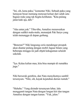 "Ini, sih, kena paku," komentar Niki. Sebuah paku yang
lumayan besar memang mencuat keluar dari salah satu
bagian roda yang tak begitu kelihatan. "Kita pulang
jalan kaki aja, deh."
"Aku antar,yuk." Tiba-tiba, Annalise menawarkan
dengan sedikit malu-malu, menunjuk Pak Saryo yang
telah menunggu di depan gerbang.
"Beneran?" Niki langsung ceria mendengar prospek
akan diantar pulang dengan mobil Jaguar hitam yang
beberapa minggu ini jadi objek kekaguman seluruh
sekolah.
"Iya. Kalau kalian mau, kita bisa mampir di rumahku
juga."
Niki bersorak gembira, dan Nata menyikutnya sambil
tersenyum. "Niki, sih, kayak kejatuhan durian runtuh."
"Hehehe." Yang disindir tersenyum lebar, lalu
menggamit tangan Nata dengan lengan kiri dan tangan
Annalise dengan tangan kanan. "Yuk, jalan."
 