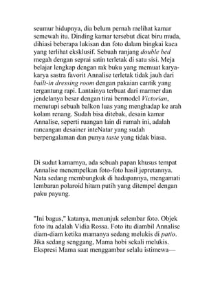 seumur hidupnya, dia belum pernah melihat kamar
semewah itu. Dinding kamar tersebut dicat biru muda,
dihiasi beberapa lukisan dan foto dalam bingkai kaca
yang terlihat eksklusif. Sebuah ranjang double bed
megah dengan seprai satin terletak di satu sisi. Meja
belajar lengkap dengan rak buku yang memuat karya-
karya sastra favorit Annalise terletak tidak jauh dari
built-in dressing room dengan pakaian cantik yang
tergantung rapi. Lantainya terbuat dari marmer dan
jendelanya besar dengan tirai bermodel Victorian,
menutupi sebuah balkon luas yang menghadap ke arah
kolam renang. Sudah bisa ditebak, desain kamar
Annalise, seperti ruangan lain di rumah ini, adalah
rancangan desainer inteNatar yang sudah
berpengalaman dan punya taste yang tidak biasa.
Di sudut kamarnya, ada sebuah papan khusus tempat
Annalise menempelkan foto-foto hasil jepretannya.
Nata sedang membungkuk di hadapannya, mengamati
lembaran polaroid hitam putih yang ditempel dengan
paku payung.
"Ini bagus," katanya, menunjuk selembar foto. Objek
foto itu adalah Vidia Rossa. Foto itu diambil Annalise
diam-diam ketika mamanya sedang melukis di patio.
Jika sedang senggang, Mama hobi sekali melukis.
Ekspresi Mama saat menggambar selalu istimewa—
 