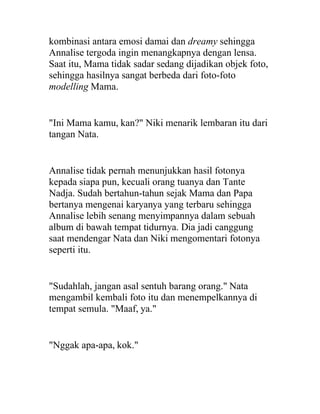 kombinasi antara emosi damai dan dreamy sehingga
Annalise tergoda ingin menangkapnya dengan lensa.
Saat itu, Mama tidak sadar sedang dijadikan objek foto,
sehingga hasilnya sangat berbeda dari foto-foto
modelling Mama.
"Ini Mama kamu, kan?" Niki menarik lembaran itu dari
tangan Nata.
Annalise tidak pernah menunjukkan hasil fotonya
kepada siapa pun, kecuali orang tuanya dan Tante
Nadja. Sudah bertahun-tahun sejak Mama dan Papa
bertanya mengenai karyanya yang terbaru sehingga
Annalise lebih senang menyimpannya dalam sebuah
album di bawah tempat tidurnya. Dia jadi canggung
saat mendengar Nata dan Niki mengomentari fotonya
seperti itu.
"Sudahlah, jangan asal sentuh barang orang." Nata
mengambil kembali foto itu dan menempelkannya di
tempat semula. "Maaf, ya."
"Nggak apa-apa, kok."
 