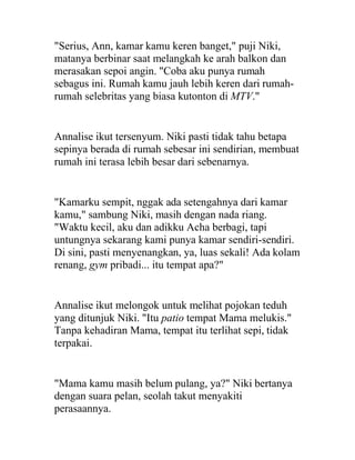 "Serius, Ann, kamar kamu keren banget," puji Niki,
matanya berbinar saat melangkah ke arah balkon dan
merasakan sepoi angin. "Coba aku punya rumah
sebagus ini. Rumah kamu jauh lebih keren dari rumah-
rumah selebritas yang biasa kutonton di MTV."
Annalise ikut tersenyum. Niki pasti tidak tahu betapa
sepinya berada di rumah sebesar ini sendirian, membuat
rumah ini terasa lebih besar dari sebenarnya.
"Kamarku sempit, nggak ada setengahnya dari kamar
kamu," sambung Niki, masih dengan nada riang.
"Waktu kecil, aku dan adikku Acha berbagi, tapi
untungnya sekarang kami punya kamar sendiri-sendiri.
Di sini, pasti menyenangkan, ya, luas sekali! Ada kolam
renang, gym pribadi... itu tempat apa?"
Annalise ikut melongok untuk melihat pojokan teduh
yang ditunjuk Niki. "Itu patio tempat Mama melukis."
Tanpa kehadiran Mama, tempat itu terlihat sepi, tidak
terpakai.
"Mama kamu masih belum pulang, ya?" Niki bertanya
dengan suara pelan, seolah takut menyakiti
perasaannya.
 