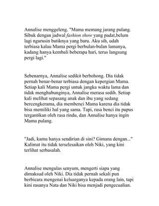 Annalise menggeleng. "Mama memang jarang pulang.
Sibuk dengan jadwal fashion show yang padat,belum
lagi ngurusin butiknya yang baru. Aku sih, udah
terbiasa kalau Mama pergi berbulan-bulan lamanya,
kadang hanya kembali beberapa hari, terus langsung
pergi lagi."
Sebenarnya, Annalise sedikit berbohong. Dia tidak
pernah benar-benar terbiasa dengan kepergian Mama.
Setiap kali Mama pergi untuk jangka waktu lama dan
tidak menghubunginya, Annalise merasa sedih. Setiap
kali melihat sepasang anak dan ibu yang sedang
bercengkerama, dia membenci Mama karena dia tidak
bisa memiliki hal yang sama. Tapi, rasa benci itu pupus
tergantikan oleh rasa rindu, dan Annalise hanya ingin
Mama pulang.
"Jadi, kamu hanya sendirian di sini? Gimana dengan..."
Kalimat itu tidak terselesaikan oleh Niki, yang kini
terlihat serbasalah.
Annalise mengulas senyum, mengerti siapa yang
dimaksud oleh Niki. Dia tidak pernah sekali pun
berbicara mengenai keluarganya kepada orang lain, tapi
kini rasanya Nata dan Niki bisa menjadi pengecualian.
 