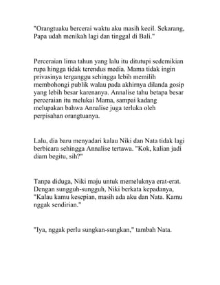 "Orangtuaku bercerai waktu aku masih kecil. Sekarang,
Papa udah menikah lagi dan tinggal di Bali."
Perceraian lima tahun yang lalu itu ditutupi sedemikian
rupa hingga tidak terendus media. Mama tidak ingin
privasinya terganggu sehingga lebih memilih
membohongi publik walau pada akhirnya dilanda gosip
yang lebih besar karenanya. Annalise tahu betapa besar
perceraian itu melukai Mama, sampai kadang
melupakan bahwa Annalise juga terluka oleh
perpisahan orangtuanya.
Lalu, dia baru menyadari kalau Niki dan Nata tidak lagi
berbicara sehingga Annalise tertawa. "Kok, kalian jadi
diam begitu, sih?"
Tanpa diduga, Niki maju untuk memeluknya erat-erat.
Dengan sungguh-sungguh, Niki berkata kepadanya,
"Kalau kamu kesepian, masih ada aku dan Nata. Kamu
nggak sendirian."
"Iya, nggak perlu sungkan-sungkan," tambah Nata.
 