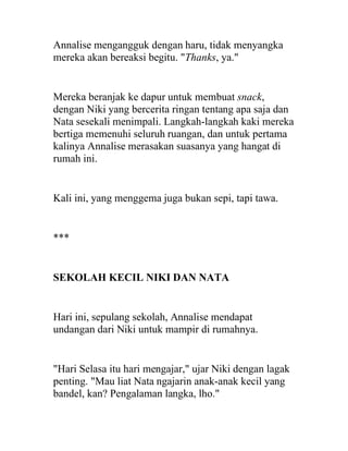 Annalise mengangguk dengan haru, tidak menyangka
mereka akan bereaksi begitu. "Thanks, ya."
Mereka beranjak ke dapur untuk membuat snack,
dengan Niki yang bercerita ringan tentang apa saja dan
Nata sesekali menimpali. Langkah-langkah kaki mereka
bertiga memenuhi seluruh ruangan, dan untuk pertama
kalinya Annalise merasakan suasanya yang hangat di
rumah ini.
Kali ini, yang menggema juga bukan sepi, tapi tawa.
***
SEKOLAH KECIL NIKI DAN NATA
Hari ini, sepulang sekolah, Annalise mendapat
undangan dari Niki untuk mampir di rumahnya.
"Hari Selasa itu hari mengajar," ujar Niki dengan lagak
penting. "Mau liat Nata ngajarin anak-anak kecil yang
bandel, kan? Pengalaman langka, lho."
 