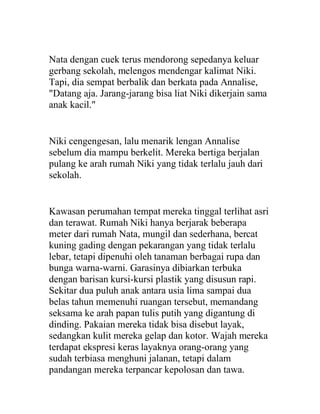 Nata dengan cuek terus mendorong sepedanya keluar
gerbang sekolah, melengos mendengar kalimat Niki.
Tapi, dia sempat berbalik dan berkata pada Annalise,
"Datang aja. Jarang-jarang bisa liat Niki dikerjain sama
anak kacil."
Niki cengengesan, lalu menarik lengan Annalise
sebelum dia mampu berkelit. Mereka bertiga berjalan
pulang ke arah rumah Niki yang tidak terlalu jauh dari
sekolah.
Kawasan perumahan tempat mereka tinggal terlihat asri
dan terawat. Rumah Niki hanya berjarak beberapa
meter dari rumah Nata, mungil dan sederhana, bercat
kuning gading dengan pekarangan yang tidak terlalu
lebar, tetapi dipenuhi oleh tanaman berbagai rupa dan
bunga warna-warni. Garasinya dibiarkan terbuka
dengan barisan kursi-kursi plastik yang disusun rapi.
Sekitar dua puluh anak antara usia lima sampai dua
belas tahun memenuhi ruangan tersebut, memandang
seksama ke arah papan tulis putih yang digantung di
dinding. Pakaian mereka tidak bisa disebut layak,
sedangkan kulit mereka gelap dan kotor. Wajah mereka
terdapat ekspresi keras layaknya orang-orang yang
sudah terbiasa menghuni jalanan, tetapi dalam
pandangan mereka terpancar kepolosan dan tawa.
 