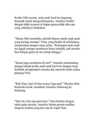 Ketika Niki masuk, anak-anak kecil itu langsung
beranjak untuk mengerubunginya. Annalise berdiri
dengan tidak nyaman di depan garasi,tidak tahu apa
yang sebaiknya dilakukan.
"Mama Niki membuka sekolah khusus untuk anak-anak
yang kurang mampu," Nata, yang berdiri di sebelahnya,
menjelaskan dengan suara pelan. "Keluargaa anak-anak
ini nggak mampu membayar biaya sekolah, jadi mereka
bisa belajar gratis di sini setiap minggu."
"Kamu juga membantu di sini?" Annalise memandang
dengan takjub ketika anak-anak kecil itu dengan riang
berbalik menghampiri mereka dan menarik-narik celana
panjang Nata.
"Kak Nata, hari ini kita nyanyi lagu apa?" Mereka ribut
berteriak-teriak, membuat Annalise terdorong ke
belakang.
"Hari ini, kita ada guru baru," Nata berkata dengan
sabar pada mereka. Annalise belum pernah melihat
ekspresi lembut yang kini ada di wajah Nata.
 