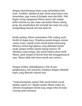 dengan sikat berujung hitam yang melentikkan bulu
mata. Terakhir, tepukan di pipi untuk menyisakan rona
kemerahan, juga warna di kelopak mata dan bibir. Niki
begitu sering mengamati Mama merias diri sampai
hafal rutinitas itu, dan suatu saat ketika Mama sedang
pergi, dia memberikan diri menarik laci meja rias yang
mengandung banyak alat-alat ajaib itu.
Ketika pulang, Mama menemukan Niki sedang asyik
berdiri di depan kaca. Wajahnya penuh dengan coretan
warna-warni. Lipstik warna merah darah mencoreng
bibirnya, belum lagi pipinya yang didempul merah
muda sampai terlihat seperti topeng monyet. Di
tubuhnya yang mungil, ada atasan kebaya pesta milik
Mama, jatuh sampai di bawah lutut dan menggantung di
sana. Mama tidak tahu harus marah atau tertawa.
Dengan lembut, didudukkannya Niki di atas
pangkuannya, lalu menyeka wajahnya dengan sebentuk
kapas yang dibasahi minyak bayi.
"Anak perempuan seumur Niki masih belum cocok
dandan seperti ini." Begitu nasihat Mama waktu itu,
sebelum menghapus merah yang sangat tebal di muka
cemong anak tertuanya.
 