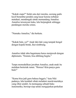 "Kakak siapa?" Salah satu dari mereka, seorang gadis
kecil berambut pendek yang kasar karena terbakar
matahari, mendongak untuk memandang Annalise.
Annalise tersenyum kaku, lalu berjongkok sehingga
pandangan mereka setara.
"Namaku Annalise," dia berkata.
"Kakak bule, ya?" Anak laki-laki yang tampak bengal
dengan kepala botak, ikut nimbrung.
Annalise tidak tahu bagaimana harus menjawab dengan
diplomatis. "Emmm, bisa dibilang begitu."
Tanpa memedulikan jawaban Annalise, anak-anak itu
malahan berteriak ramai. "Horeee! Kita punya guru
bule!"
"Kamu bisa jadi guru bahasa Inggris," kata Niki
padanya, lalu kembali sibuk meladeni murid-muridnya
yang ribut sendiri. Ia memegang sebuah buku
matematika, bersiap-siap untuk mengajarkan perkalian
 