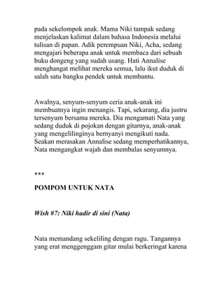 pada sekelompok anak. Mama Niki tampak sedang
menjelaskan kalimat dalam bahasa Indonesia melalui
tulisan di papan. Adik perempuan Niki, Acha, sedang
mengajari beberapa anak untuk membaca dari sebuah
buku dongeng yang sudah usang. Hati Annalise
menghangat melihat mereka semua, lalu ikut duduk di
salah satu bangku pendek untuk membantu.
Awalnya, senyum-senyum ceria anak-anak ini
membuatnya ingin menangis. Tapi, sekarang, dia justru
tersenyum bersama mereka. Dia mengamati Nata yang
sedang duduk di pojokan dengan gitarnya, anak-anak
yang mengelilinginya bernyanyi mengikuti nada.
Seakan merasakan Annalise sedang memperhatikannya,
Nata mengangkat wajah dan membalas senyumnya.
***
POMPOM UNTUK NATA
Wish #7: Niki hadir di sini (Nata)
Nata memandang sekeliling dengan ragu. Tangannya
yang erat menggenggam gitar mulai berkeringat karena
 