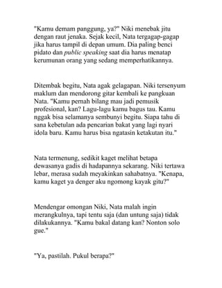 "Kamu demam panggung, ya?" Niki menebak jitu
dengan raut jenaka. Sejak kecil, Nata tergagap-gagap
jika harus tampil di depan umum. Dia paling benci
pidato dan public speaking saat dia harus menatap
kerumunan orang yang sedang memperhatikannya.
Ditembak begitu, Nata agak gelagapan. Niki tersenyum
maklum dan mendorong gitar kembali ke pangkuan
Nata. "Kamu pernah bilang mau jadi pemusik
profesional, kan? Lagu-lagu kamu bagus tau. Kamu
nggak bisa selamanya sembunyi begitu. Siapa tahu di
sana kebetulan ada pencarian bakat yang lagi nyari
idola baru. Kamu harus bisa ngatasin ketakutan itu."
Nata termenung, sedikit kaget melihat betapa
dewasanya gadis di hadapannya sekarang. Niki tertawa
lebar, merasa sudah meyakinkan sahabatnya. "Kenapa,
kamu kaget ya denger aku ngomong kayak gitu?"
Mendengar omongan Niki, Nata malah ingin
merangkulnya, tapi tentu saja (dan untung saja) tidak
dilakukannya. "Kamu bakal datang kan? Nonton solo
gue."
"Ya, pastilah. Pukul berapa?"
 