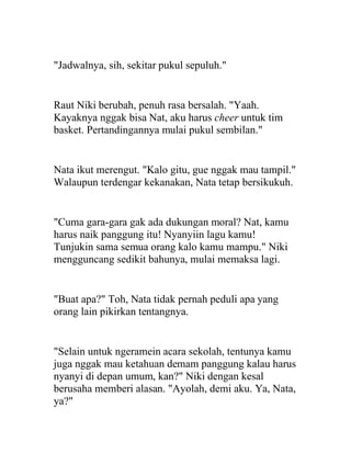 "Jadwalnya, sih, sekitar pukul sepuluh."
Raut Niki berubah, penuh rasa bersalah. "Yaah.
Kayaknya nggak bisa Nat, aku harus cheer untuk tim
basket. Pertandingannya mulai pukul sembilan."
Nata ikut merengut. "Kalo gitu, gue nggak mau tampil."
Walaupun terdengar kekanakan, Nata tetap bersikukuh.
"Cuma gara-gara gak ada dukungan moral? Nat, kamu
harus naik panggung itu! Nyanyiin lagu kamu!
Tunjukin sama semua orang kalo kamu mampu." Niki
mengguncang sedikit bahunya, mulai memaksa lagi.
"Buat apa?" Toh, Nata tidak pernah peduli apa yang
orang lain pikirkan tentangnya.
"Selain untuk ngeramein acara sekolah, tentunya kamu
juga nggak mau ketahuan demam panggung kalau harus
nyanyi di depan umum, kan?" Niki dengan kesal
berusaha memberi alasan. "Ayolah, demi aku. Ya, Nata,
ya?"
 