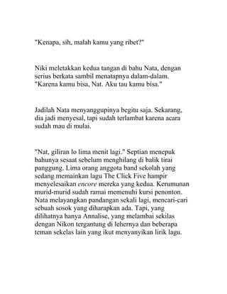 "Kenapa, sih, malah kamu yang ribet?"
Niki meletakkan kedua tangan di bahu Nata, dengan
serius berkata sambil menatapnya dalam-dalam.
"Karena kamu bisa, Nat. Aku tau kamu bisa."
Jadilah Nata menyanggupinya begitu saja. Sekarang,
dia jadi menyesal, tapi sudah terlambat karena acara
sudah mau di mulai.
"Nat, giliran lo lima menit lagi." Septian menepuk
bahunya sesaat sebelum menghilang di balik tirai
panggung. Lima orang anggota band sekolah yang
sedang memainkan lagu The Click Five hampir
menyelesaikan encore mereka yang kedua. Kerumunan
murid-murid sudah ramai memenuhi kursi penonton.
Nata melayangkan pandangan sekali lagi, mencari-cari
sebuah sosok yang diharapkan ada. Tapi, yang
dilihatnya hanya Annalise, yang melambai sekilas
dengan Nikon tergantung di lehernya dan beberapa
teman sekelas lain yang ikut menyanyikan lirik lagu.
 