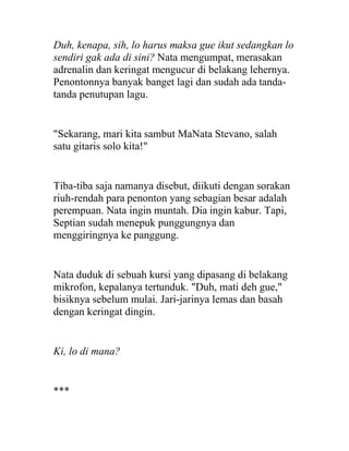 Duh, kenapa, sih, lo harus maksa gue ikut sedangkan lo
sendiri gak ada di sini? Nata mengumpat, merasakan
adrenalin dan keringat mengucur di belakang lehernya.
Penontonnya banyak banget lagi dan sudah ada tanda-
tanda penutupan lagu.
"Sekarang, mari kita sambut MaNata Stevano, salah
satu gitaris solo kita!"
Tiba-tiba saja namanya disebut, diikuti dengan sorakan
riuh-rendah para penonton yang sebagian besar adalah
perempuan. Nata ingin muntah. Dia ingin kabur. Tapi,
Septian sudah menepuk punggungnya dan
menggiringnya ke panggung.
Nata duduk di sebuah kursi yang dipasang di belakang
mikrofon, kepalanya tertunduk. "Duh, mati deh gue,"
bisiknya sebelum mulai. Jari-jarinya lemas dan basah
dengan keringat dingin.
Ki, lo di mana?
***
 