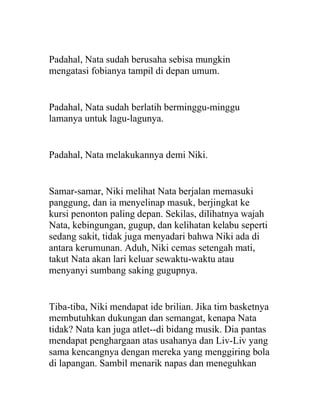 Padahal, Nata sudah berusaha sebisa mungkin
mengatasi fobianya tampil di depan umum.
Padahal, Nata sudah berlatih berminggu-minggu
lamanya untuk lagu-lagunya.
Padahal, Nata melakukannya demi Niki.
Samar-samar, Niki melihat Nata berjalan memasuki
panggung, dan ia menyelinap masuk, berjingkat ke
kursi penonton paling depan. Sekilas, dilihatnya wajah
Nata, kebingungan, gugup, dan kelihatan kelabu seperti
sedang sakit, tidak juga menyadari bahwa Niki ada di
antara kerumunan. Aduh, Niki cemas setengah mati,
takut Nata akan lari keluar sewaktu-waktu atau
menyanyi sumbang saking gugupnya.
Tiba-tiba, Niki mendapat ide brilian. Jika tim basketnya
membutuhkan dukungan dan semangat, kenapa Nata
tidak? Nata kan juga atlet--di bidang musik. Dia pantas
mendapat penghargaan atas usahanya dan Liv-Liv yang
sama kencangnya dengan mereka yang menggiring bola
di lapangan. Sambil menarik napas dan meneguhkan
 
