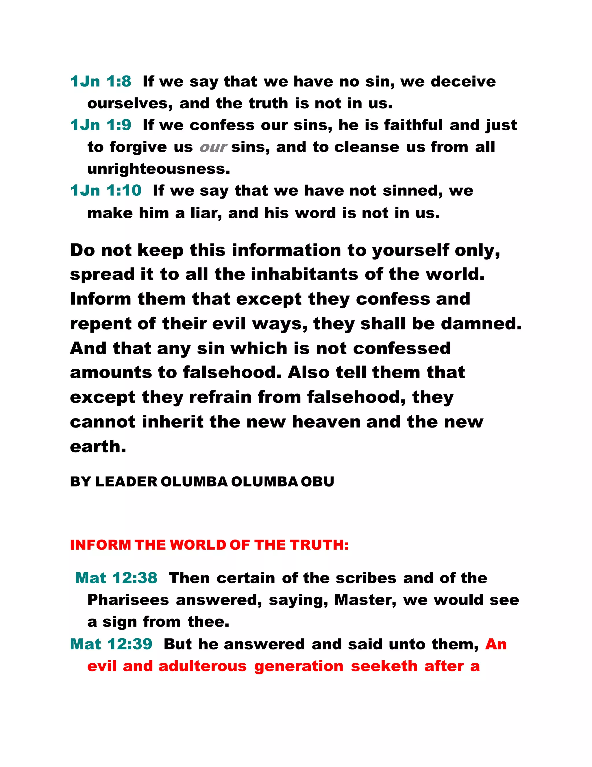 1Jn 1:8 If we say that we have no sin, we deceive
ourselves, and the truth is not in us.
1Jn 1:9 If we confess our sins, he is faithful and just
to forgive us our sins, and to cleanse us from all
unrighteousness.
1Jn 1:10 If we say that we have not sinned, we
make him a liar, and his word is not in us.
Do not keep this information to yourself only,
spread it to all the inhabitants of the world.
Inform them that except they confess and
repent of their evil ways, they shall be damned.
And that any sin which is not confessed
amounts to falsehood. Also tell them that
except they refrain from falsehood, they
cannot inherit the new heaven and the new
earth.
BY LEADER OLUMBA OLUMBA OBU
INFORM THE WORLD OF THE TRUTH:
Mat 12:38 Then certain of the scribes and of the
Pharisees answered, saying, Master, we would see
a sign from thee.
Mat 12:39 But he answered and said unto them, An
evil and adulterous generation seeketh after a
 