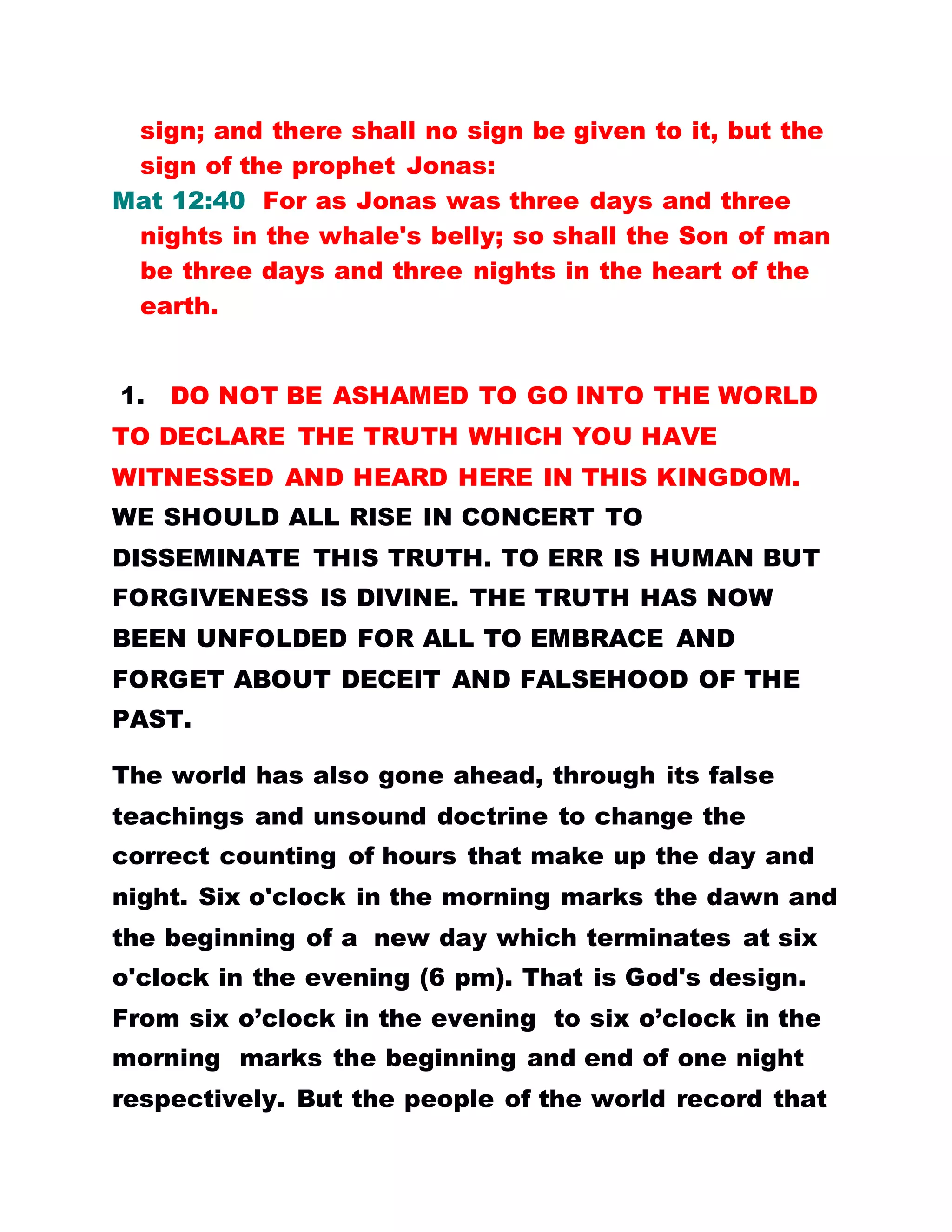 sign; and there shall no sign be given to it, but the
sign of the prophet Jonas:
Mat 12:40 For as Jonas was three days and three
nights in the whale's belly; so shall the Son of man
be three days and three nights in the heart of the
earth.
1. DO NOT BE ASHAMED TO GO INTO THE WORLD
TO DECLARE THE TRUTH WHICH YOU HAVE
WITNESSED AND HEARD HERE IN THIS KINGDOM.
WE SHOULD ALL RISE IN CONCERT TO
DISSEMINATE THIS TRUTH. TO ERR IS HUMAN BUT
FORGIVENESS IS DIVINE. THE TRUTH HAS NOW
BEEN UNFOLDED FOR ALL TO EMBRACE AND
FORGET ABOUT DECEIT AND FALSEHOOD OF THE
PAST.
The world has also gone ahead, through its false
teachings and unsound doctrine to change the
correct counting of hours that make up the day and
night. Six o'clock in the morning marks the dawn and
the beginning of a new day which terminates at six
o'clock in the evening (6 pm). That is God's design.
From six o’clock in the evening to six o’clock in the
morning marks the beginning and end of one night
respectively. But the people of the world record that
 
