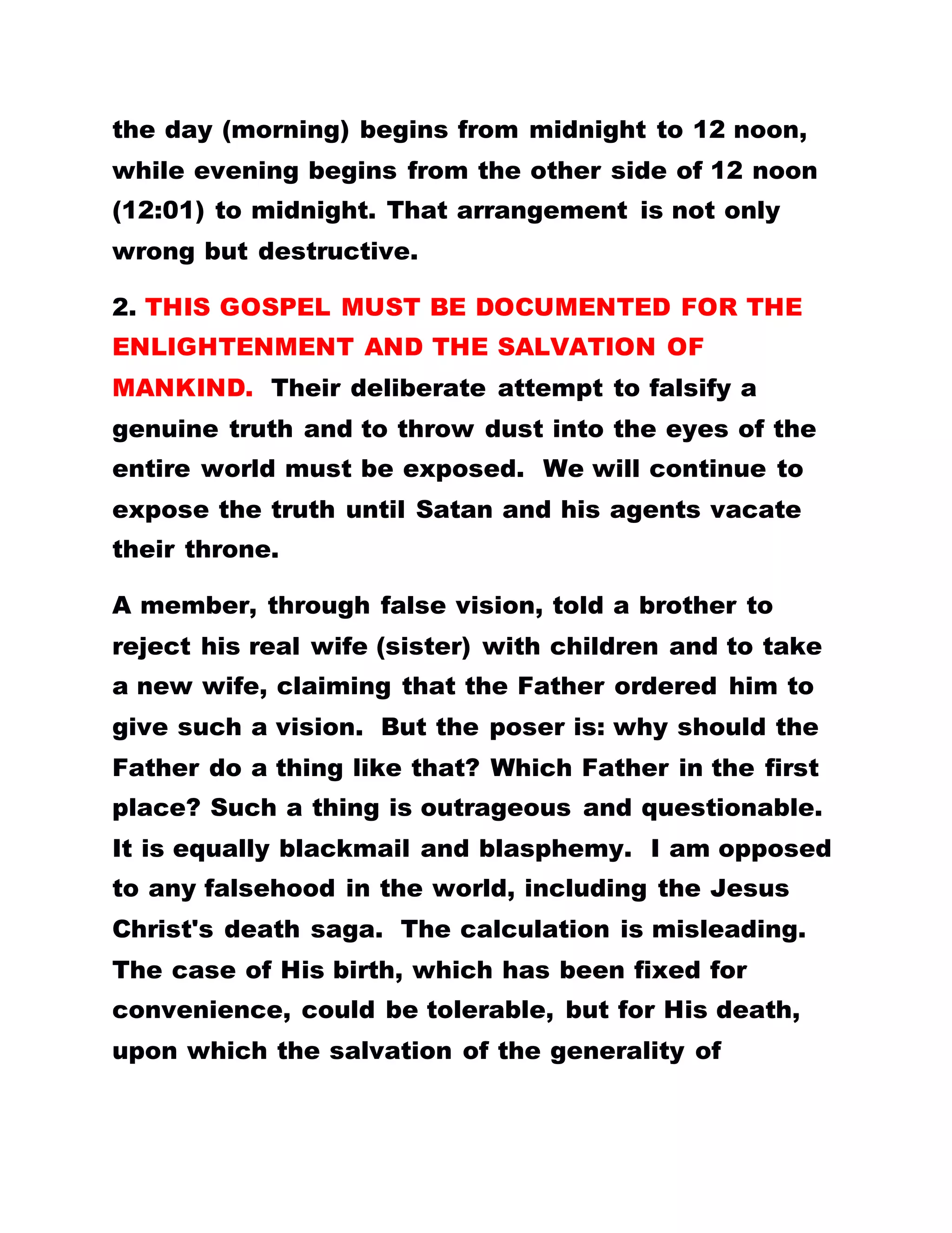 the day (morning) begins from midnight to 12 noon,
while evening begins from the other side of 12 noon
(12:01) to midnight. That arrangement is not only
wrong but destructive.
2. THIS GOSPEL MUST BE DOCUMENTED FOR THE
ENLIGHTENMENT AND THE SALVATION OF
MANKIND. Their deliberate attempt to falsify a
genuine truth and to throw dust into the eyes of the
entire world must be exposed. We will continue to
expose the truth until Satan and his agents vacate
their throne.
A member, through false vision, told a brother to
reject his real wife (sister) with children and to take
a new wife, claiming that the Father ordered him to
give such a vision. But the poser is: why should the
Father do a thing like that? Which Father in the first
place? Such a thing is outrageous and questionable.
It is equally blackmail and blasphemy. I am opposed
to any falsehood in the world, including the Jesus
Christ's death saga. The calculation is misleading.
The case of His birth, which has been fixed for
convenience, could be tolerable, but for His death,
upon which the salvation of the generality of
 