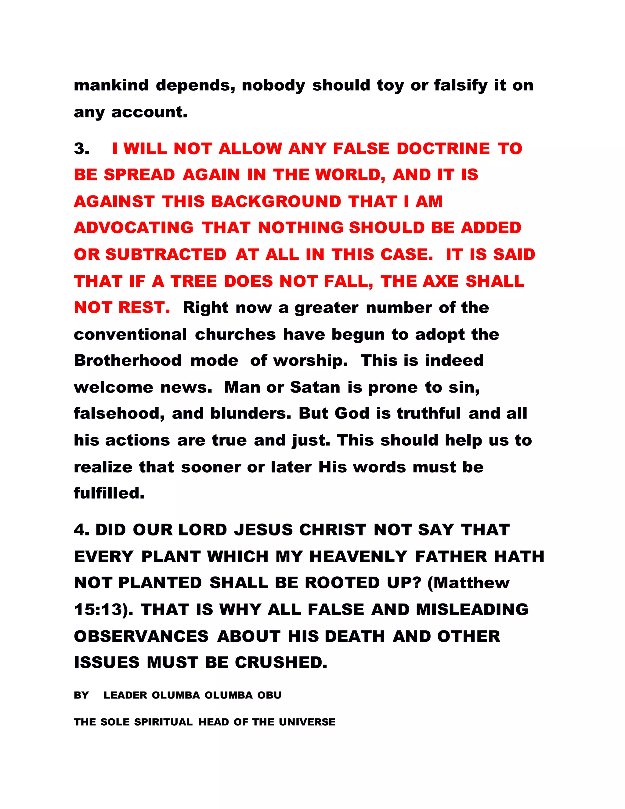 mankind depends, nobody should toy or falsify it on
any account.
3. I WILL NOT ALLOW ANY FALSE DOCTRINE TO
BE SPREAD AGAIN IN THE WORLD, AND IT IS
AGAINST THIS BACKGROUND THAT I AM
ADVOCATING THAT NOTHING SHOULD BE ADDED
OR SUBTRACTED AT ALL IN THIS CASE. IT IS SAID
THAT IF A TREE DOES NOT FALL, THE AXE SHALL
NOT REST. Right now a greater number of the
conventional churches have begun to adopt the
Brotherhood mode of worship. This is indeed
welcome news. Man or Satan is prone to sin,
falsehood, and blunders. But God is truthful and all
his actions are true and just. This should help us to
realize that sooner or later His words must be
fulfilled.
4. DID OUR LORD JESUS CHRIST NOT SAY THAT
EVERY PLANT WHICH MY HEAVENLY FATHER HATH
NOT PLANTED SHALL BE ROOTED UP? (Matthew
15:13). THAT IS WHY ALL FALSE AND MISLEADING
OBSERVANCES ABOUT HIS DEATH AND OTHER
ISSUES MUST BE CRUSHED.
BY LEADER OLUMBA OLUMBA OBU
THE SOLE SPIRITUAL HEAD OF THE UNIVERSE
 