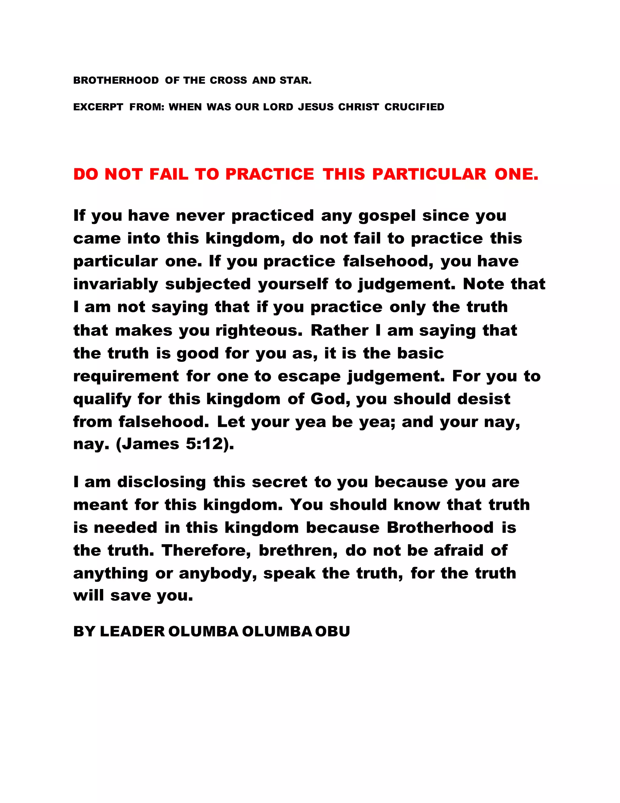 BROTHERHOOD OF THE CROSS AND STAR.
EXCERPT FROM: WHEN WAS OUR LORD JESUS CHRIST CRUCIFIED
DO NOT FAIL TO PRACTICE THIS PARTICULAR ONE.
If you have never practiced any gospel since you
came into this kingdom, do not fail to practice this
particular one. If you practice falsehood, you have
invariably subjected yourself to judgement. Note that
I am not saying that if you practice only the truth
that makes you righteous. Rather I am saying that
the truth is good for you as, it is the basic
requirement for one to escape judgement. For you to
qualify for this kingdom of God, you should desist
from falsehood. Let your yea be yea; and your nay,
nay. (James 5:12).
I am disclosing this secret to you because you are
meant for this kingdom. You should know that truth
is needed in this kingdom because Brotherhood is
the truth. Therefore, brethren, do not be afraid of
anything or anybody, speak the truth, for the truth
will save you.
BY LEADER OLUMBA OLUMBA OBU
 