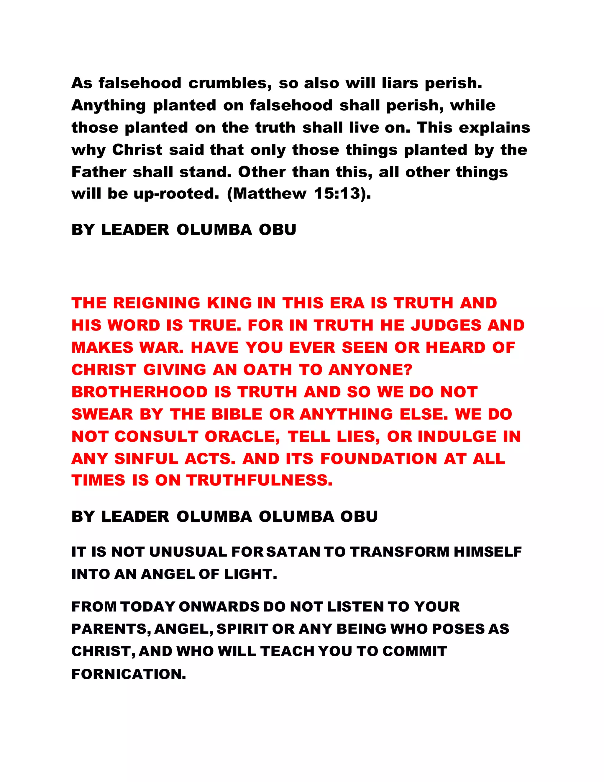 As falsehood crumbles, so also will liars perish.
Anything planted on falsehood shall perish, while
those planted on the truth shall live on. This explains
why Christ said that only those things planted by the
Father shall stand. Other than this, all other things
will be up-rooted. (Matthew 15:13).
BY LEADER OLUMBA OBU
THE REIGNING KING IN THIS ERA IS TRUTH AND
HIS WORD IS TRUE. FOR IN TRUTH HE JUDGES AND
MAKES WAR. HAVE YOU EVER SEEN OR HEARD OF
CHRIST GIVING AN OATH TO ANYONE?
BROTHERHOOD IS TRUTH AND SO WE DO NOT
SWEAR BY THE BIBLE OR ANYTHING ELSE. WE DO
NOT CONSULT ORACLE, TELL LIES, OR INDULGE IN
ANY SINFUL ACTS. AND ITS FOUNDATION AT ALL
TIMES IS ON TRUTHFULNESS.
BY LEADER OLUMBA OLUMBA OBU
IT IS NOT UNUSUAL FOR SATAN TO TRANSFORM HIMSELF
INTO AN ANGEL OF LIGHT.
FROM TODAY ONWARDS DO NOT LISTEN TO YOUR
PARENTS, ANGEL, SPIRIT OR ANY BEING WHO POSES AS
CHRIST, AND WHO WILL TEACH YOU TO COMMIT
FORNICATION.
 