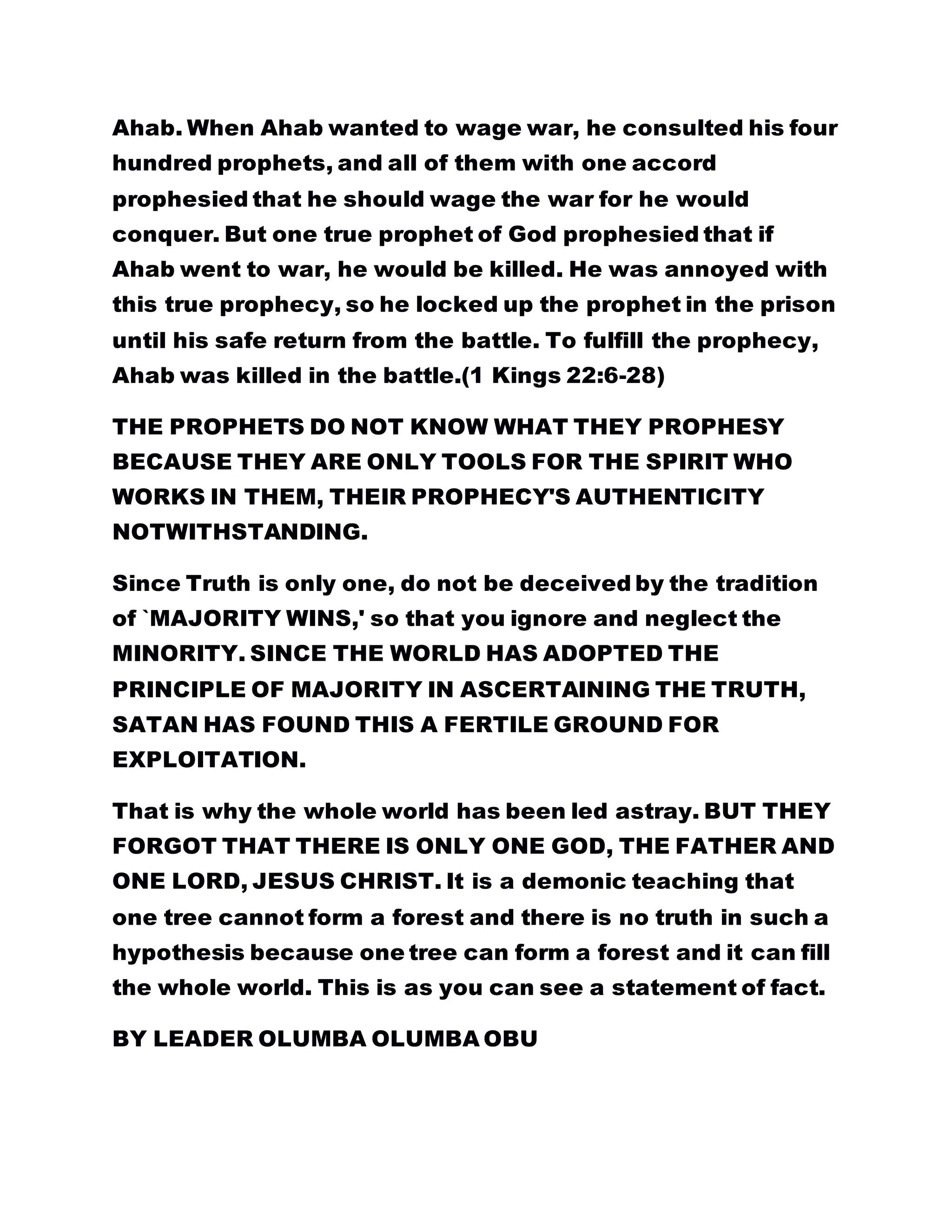 Ahab. When Ahab wanted to wage war, he consulted his four
hundred prophets, and all of them with one accord
prophesied that he should wage the war for he would
conquer. But one true prophet of God prophesied that if
Ahab went to war, he would be killed. He was annoyed with
this true prophecy, so he locked up the prophet in the prison
until his safe return from the battle. To fulfill the prophecy,
Ahab was killed in the battle.(1 Kings 22:6-28)
THE PROPHETS DO NOT KNOW WHAT THEY PROPHESY
BECAUSE THEY ARE ONLY TOOLS FOR THE SPIRIT WHO
WORKS IN THEM, THEIR PROPHECY'S AUTHENTICITY
NOTWITHSTANDING.
Since Truth is only one, do not be deceived by the tradition
of `MAJORITY WINS,' so that you ignore and neglect the
MINORITY. SINCE THE WORLD HAS ADOPTED THE
PRINCIPLE OF MAJORITY IN ASCERTAINING THE TRUTH,
SATAN HAS FOUND THIS A FERTILE GROUND FOR
EXPLOITATION.
That is why the whole world has been led astray. BUT THEY
FORGOT THAT THERE IS ONLY ONE GOD, THE FATHER AND
ONE LORD, JESUS CHRIST. It is a demonic teaching that
one tree cannot form a forest and there is no truth in such a
hypothesis because one tree can form a forest and it can fill
the whole world. This is as you can see a statement of fact.
BY LEADER OLUMBA OLUMBA OBU
 