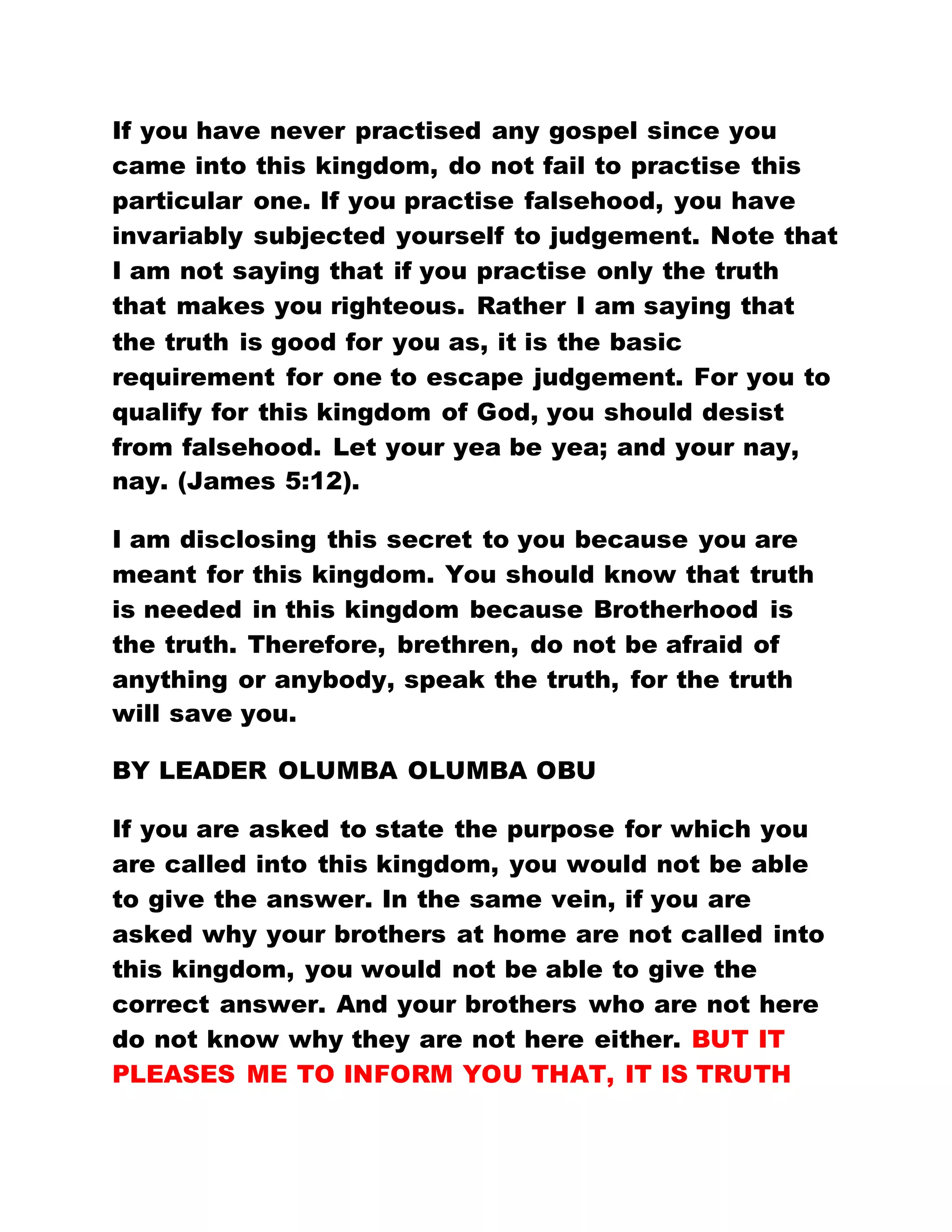 If you have never practised any gospel since you
came into this kingdom, do not fail to practise this
particular one. If you practise falsehood, you have
invariably subjected yourself to judgement. Note that
I am not saying that if you practise only the truth
that makes you righteous. Rather I am saying that
the truth is good for you as, it is the basic
requirement for one to escape judgement. For you to
qualify for this kingdom of God, you should desist
from falsehood. Let your yea be yea; and your nay,
nay. (James 5:12).
I am disclosing this secret to you because you are
meant for this kingdom. You should know that truth
is needed in this kingdom because Brotherhood is
the truth. Therefore, brethren, do not be afraid of
anything or anybody, speak the truth, for the truth
will save you.
BY LEADER OLUMBA OLUMBA OBU
If you are asked to state the purpose for which you
are called into this kingdom, you would not be able
to give the answer. In the same vein, if you are
asked why your brothers at home are not called into
this kingdom, you would not be able to give the
correct answer. And your brothers who are not here
do not know why they are not here either. BUT IT
PLEASES ME TO INFORM YOU THAT, IT IS TRUTH
 