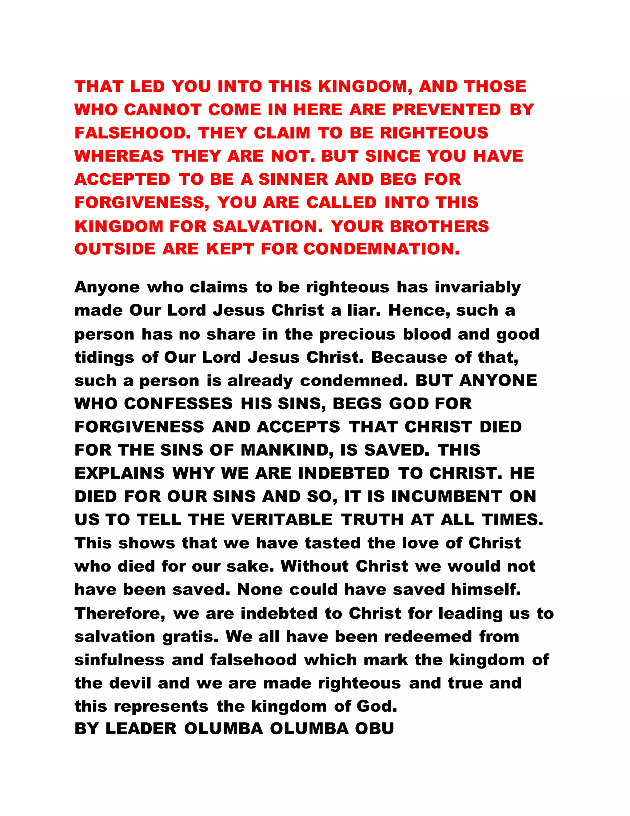 THAT LED YOU INTO THIS KINGDOM, AND THOSE
WHO CANNOT COME IN HERE ARE PREVENTED BY
FALSEHOOD. THEY CLAIM TO BE RIGHTEOUS
WHEREAS THEY ARE NOT. BUT SINCE YOU HAVE
ACCEPTED TO BE A SINNER AND BEG FOR
FORGIVENESS, YOU ARE CALLED INTO THIS
KINGDOM FOR SALVATION. YOUR BROTHERS
OUTSIDE ARE KEPT FOR CONDEMNATION.
Anyone who claims to be righteous has invariably
made Our Lord Jesus Christ a liar. Hence, such a
person has no share in the precious blood and good
tidings of Our Lord Jesus Christ. Because of that,
such a person is already condemned. BUT ANYONE
WHO CONFESSES HIS SINS, BEGS GOD FOR
FORGIVENESS AND ACCEPTS THAT CHRIST DIED
FOR THE SINS OF MANKIND, IS SAVED. THIS
EXPLAINS WHY WE ARE INDEBTED TO CHRIST. HE
DIED FOR OUR SINS AND SO, IT IS INCUMBENT ON
US TO TELL THE VERITABLE TRUTH AT ALL TIMES.
This shows that we have tasted the love of Christ
who died for our sake. Without Christ we would not
have been saved. None could have saved himself.
Therefore, we are indebted to Christ for leading us to
salvation gratis. We all have been redeemed from
sinfulness and falsehood which mark the kingdom of
the devil and we are made righteous and true and
this represents the kingdom of God.
BY LEADER OLUMBA OLUMBA OBU
 