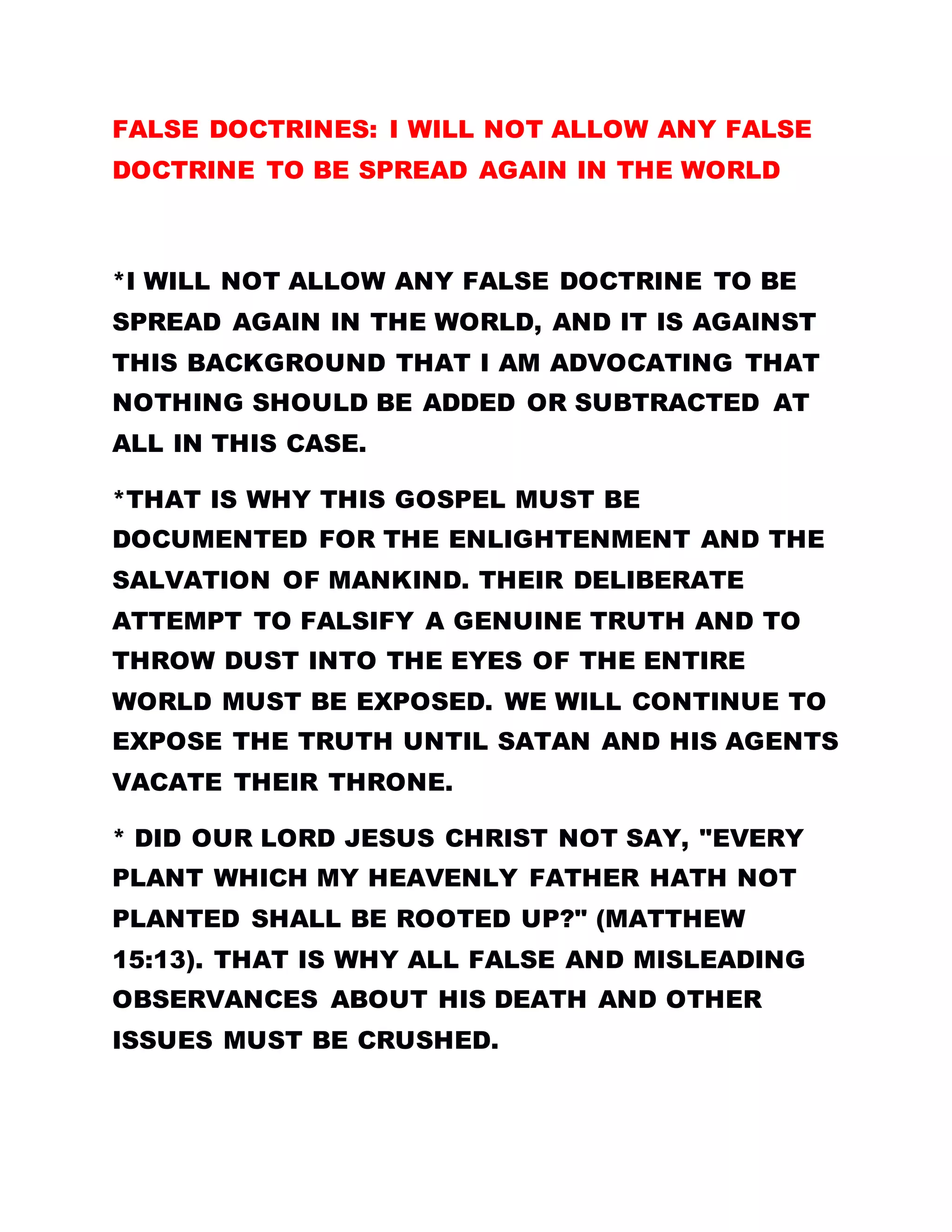 FALSE DOCTRINES: I WILL NOT ALLOW ANY FALSE
DOCTRINE TO BE SPREAD AGAIN IN THE WORLD
*I WILL NOT ALLOW ANY FALSE DOCTRINE TO BE
SPREAD AGAIN IN THE WORLD, AND IT IS AGAINST
THIS BACKGROUND THAT I AM ADVOCATING THAT
NOTHING SHOULD BE ADDED OR SUBTRACTED AT
ALL IN THIS CASE.
*THAT IS WHY THIS GOSPEL MUST BE
DOCUMENTED FOR THE ENLIGHTENMENT AND THE
SALVATION OF MANKIND. THEIR DELIBERATE
ATTEMPT TO FALSIFY A GENUINE TRUTH AND TO
THROW DUST INTO THE EYES OF THE ENTIRE
WORLD MUST BE EXPOSED. WE WILL CONTINUE TO
EXPOSE THE TRUTH UNTIL SATAN AND HIS AGENTS
VACATE THEIR THRONE.
* DID OUR LORD JESUS CHRIST NOT SAY, "EVERY
PLANT WHICH MY HEAVENLY FATHER HATH NOT
PLANTED SHALL BE ROOTED UP?" (MATTHEW
15:13). THAT IS WHY ALL FALSE AND MISLEADING
OBSERVANCES ABOUT HIS DEATH AND OTHER
ISSUES MUST BE CRUSHED.
 
