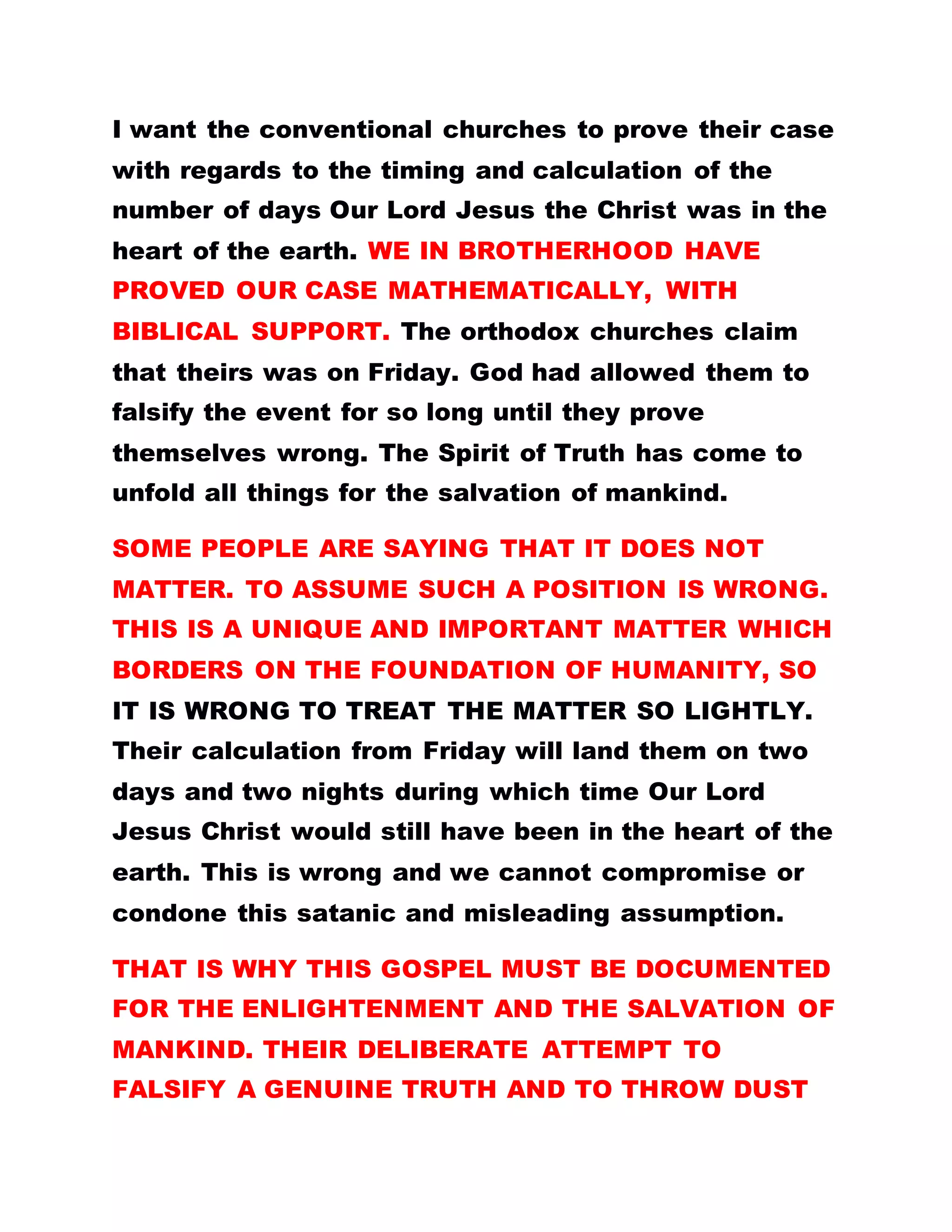 I want the conventional churches to prove their case
with regards to the timing and calculation of the
number of days Our Lord Jesus the Christ was in the
heart of the earth. WE IN BROTHERHOOD HAVE
PROVED OUR CASE MATHEMATICALLY, WITH
BIBLICAL SUPPORT. The orthodox churches claim
that theirs was on Friday. God had allowed them to
falsify the event for so long until they prove
themselves wrong. The Spirit of Truth has come to
unfold all things for the salvation of mankind.
SOME PEOPLE ARE SAYING THAT IT DOES NOT
MATTER. TO ASSUME SUCH A POSITION IS WRONG.
THIS IS A UNIQUE AND IMPORTANT MATTER WHICH
BORDERS ON THE FOUNDATION OF HUMANITY, SO
IT IS WRONG TO TREAT THE MATTER SO LIGHTLY.
Their calculation from Friday will land them on two
days and two nights during which time Our Lord
Jesus Christ would still have been in the heart of the
earth. This is wrong and we cannot compromise or
condone this satanic and misleading assumption.
THAT IS WHY THIS GOSPEL MUST BE DOCUMENTED
FOR THE ENLIGHTENMENT AND THE SALVATION OF
MANKIND. THEIR DELIBERATE ATTEMPT TO
FALSIFY A GENUINE TRUTH AND TO THROW DUST
 