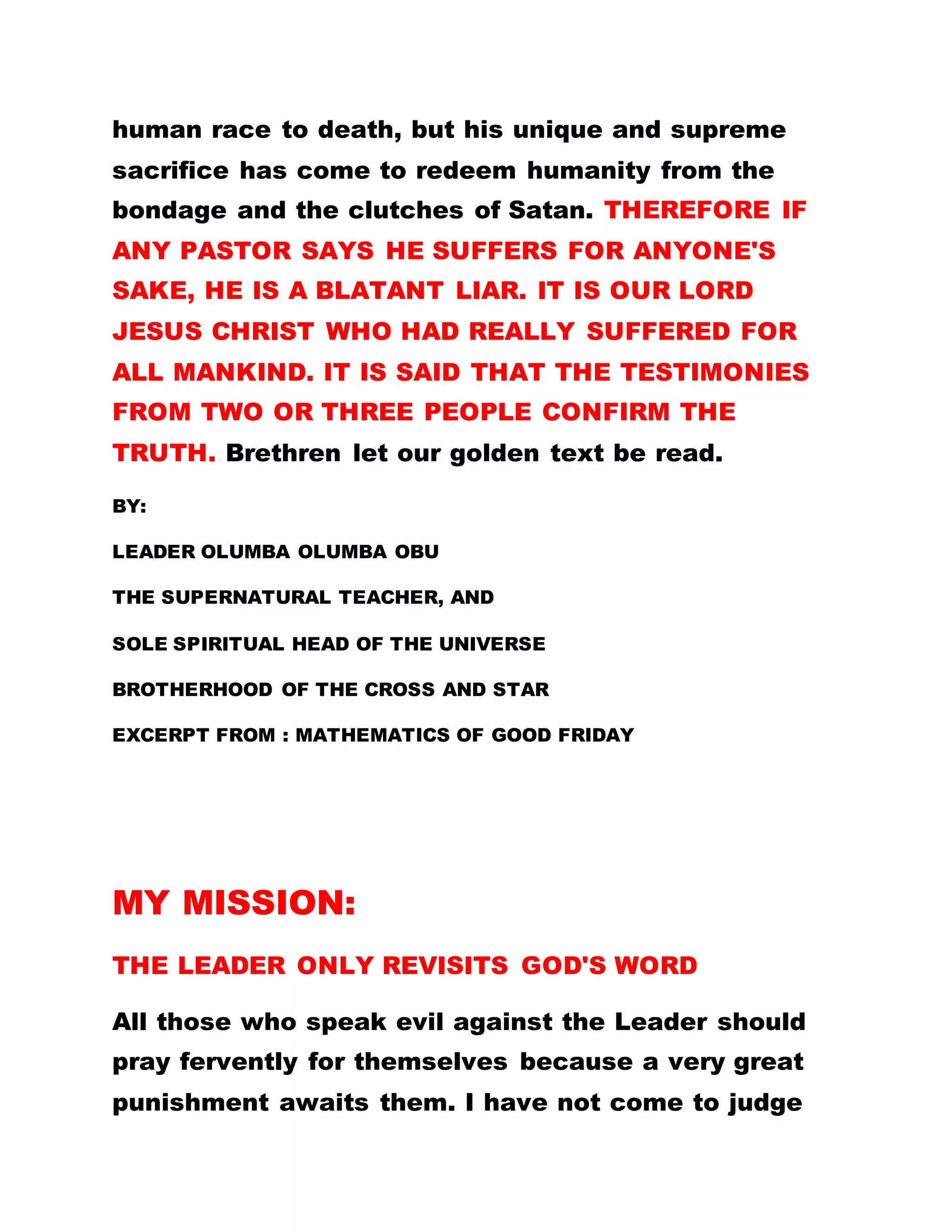 human race to death, but his unique and supreme
sacrifice has come to redeem humanity from the
bondage and the clutches of Satan. THEREFORE IF
ANY PASTOR SAYS HE SUFFERS FOR ANYONE'S
SAKE, HE IS A BLATANT LIAR. IT IS OUR LORD
JESUS CHRIST WHO HAD REALLY SUFFERED FOR
ALL MANKIND. IT IS SAID THAT THE TESTIMONIES
FROM TWO OR THREE PEOPLE CONFIRM THE
TRUTH. Brethren let our golden text be read.
BY:
LEADER OLUMBA OLUMBA OBU
THE SUPERNATURAL TEACHER, AND
SOLE SPIRITUAL HEAD OF THE UNIVERSE
BROTHERHOOD OF THE CROSS AND STAR
EXCERPT FROM : MATHEMATICS OF GOOD FRIDAY
MY MISSION:
THE LEADER ONLY REVISITS GOD'S WORD
All those who speak evil against the Leader should
pray fervently for themselves because a very great
punishment awaits them. I have not come to judge
 