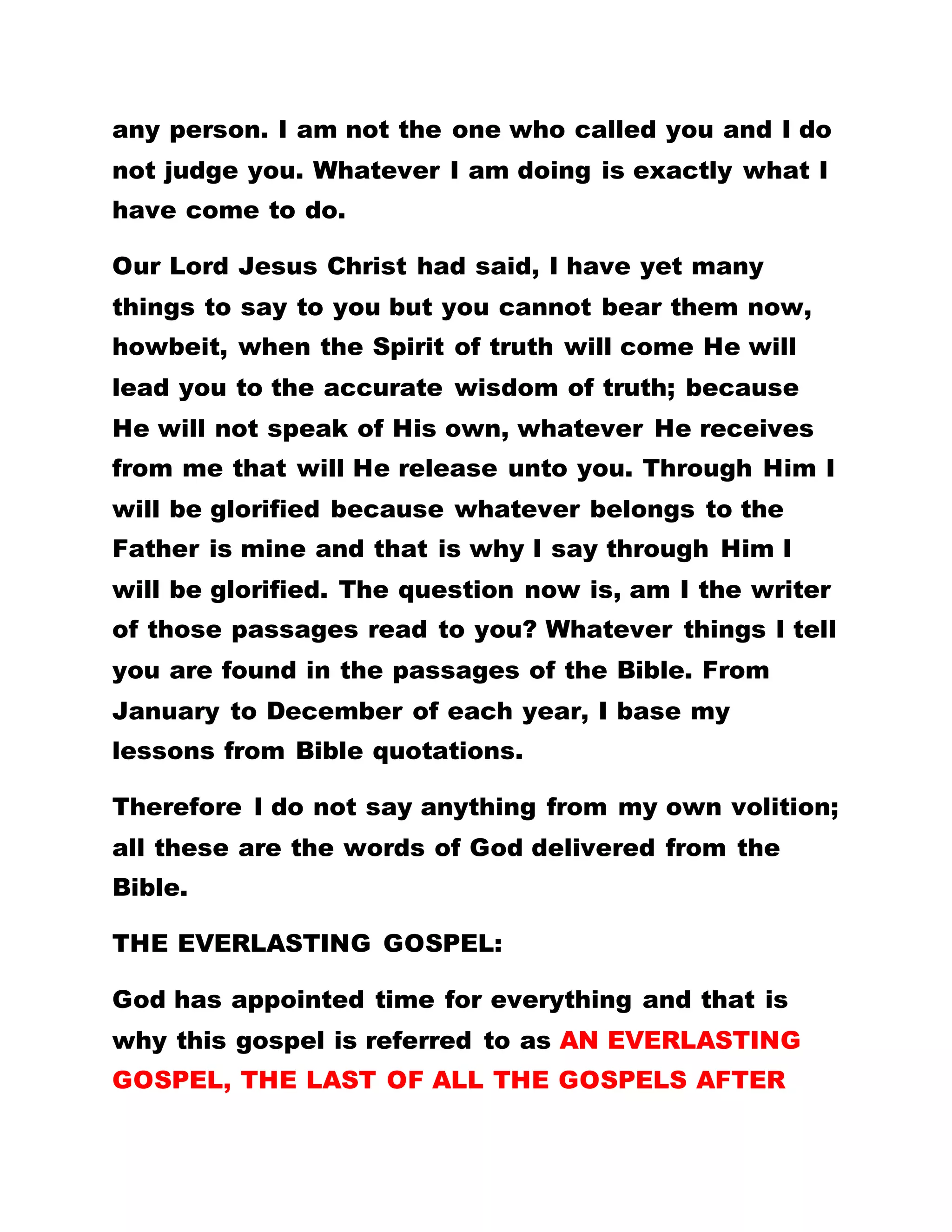 any person. I am not the one who called you and I do
not judge you. Whatever I am doing is exactly what I
have come to do.
Our Lord Jesus Christ had said, I have yet many
things to say to you but you cannot bear them now,
howbeit, when the Spirit of truth will come He will
lead you to the accurate wisdom of truth; because
He will not speak of His own, whatever He receives
from me that will He release unto you. Through Him I
will be glorified because whatever belongs to the
Father is mine and that is why I say through Him I
will be glorified. The question now is, am I the writer
of those passages read to you? Whatever things I tell
you are found in the passages of the Bible. From
January to December of each year, I base my
lessons from Bible quotations.
Therefore I do not say anything from my own volition;
all these are the words of God delivered from the
Bible.
THE EVERLASTING GOSPEL:
God has appointed time for everything and that is
why this gospel is referred to as AN EVERLASTING
GOSPEL, THE LAST OF ALL THE GOSPELS AFTER
 