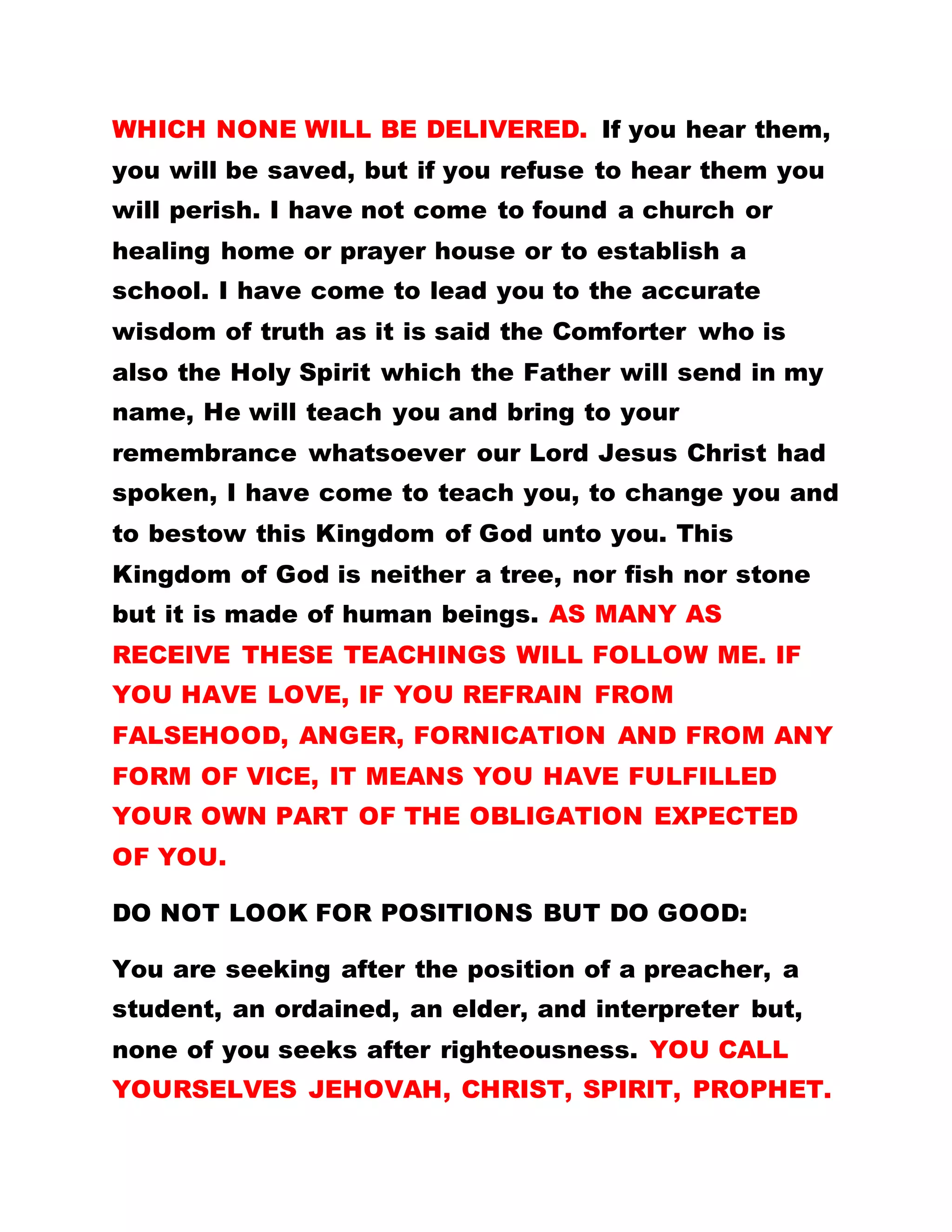 WHICH NONE WILL BE DELIVERED. If you hear them,
you will be saved, but if you refuse to hear them you
will perish. I have not come to found a church or
healing home or prayer house or to establish a
school. I have come to lead you to the accurate
wisdom of truth as it is said the Comforter who is
also the Holy Spirit which the Father will send in my
name, He will teach you and bring to your
remembrance whatsoever our Lord Jesus Christ had
spoken, I have come to teach you, to change you and
to bestow this Kingdom of God unto you. This
Kingdom of God is neither a tree, nor fish nor stone
but it is made of human beings. AS MANY AS
RECEIVE THESE TEACHINGS WILL FOLLOW ME. IF
YOU HAVE LOVE, IF YOU REFRAIN FROM
FALSEHOOD, ANGER, FORNICATION AND FROM ANY
FORM OF VICE, IT MEANS YOU HAVE FULFILLED
YOUR OWN PART OF THE OBLIGATION EXPECTED
OF YOU.
DO NOT LOOK FOR POSITIONS BUT DO GOOD:
You are seeking after the position of a preacher, a
student, an ordained, an elder, and interpreter but,
none of you seeks after righteousness. YOU CALL
YOURSELVES JEHOVAH, CHRIST, SPIRIT, PROPHET.
 