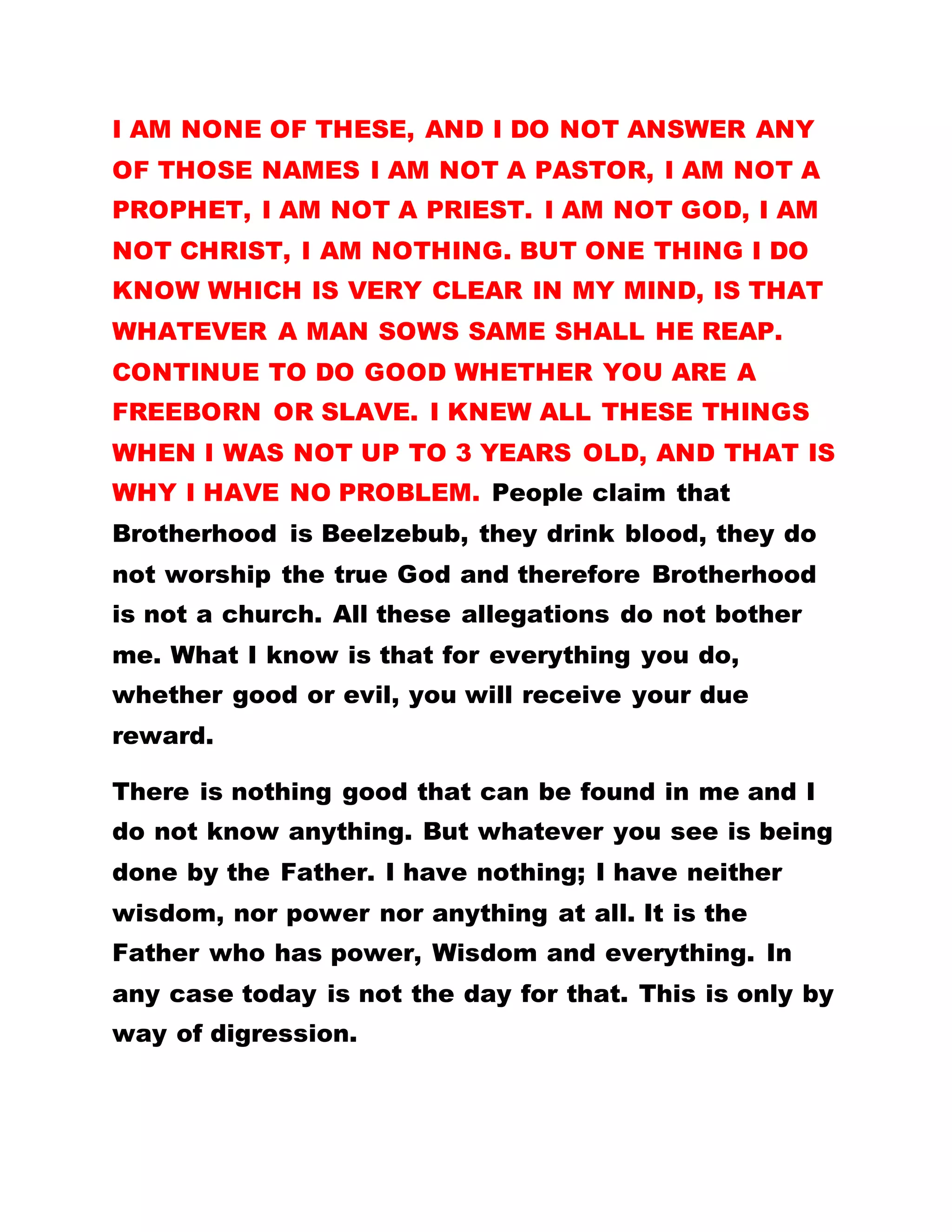 I AM NONE OF THESE, AND I DO NOT ANSWER ANY
OF THOSE NAMES I AM NOT A PASTOR, I AM NOT A
PROPHET, I AM NOT A PRIEST. I AM NOT GOD, I AM
NOT CHRIST, I AM NOTHING. BUT ONE THING I DO
KNOW WHICH IS VERY CLEAR IN MY MIND, IS THAT
WHATEVER A MAN SOWS SAME SHALL HE REAP.
CONTINUE TO DO GOOD WHETHER YOU ARE A
FREEBORN OR SLAVE. I KNEW ALL THESE THINGS
WHEN I WAS NOT UP TO 3 YEARS OLD, AND THAT IS
WHY I HAVE NO PROBLEM. People claim that
Brotherhood is Beelzebub, they drink blood, they do
not worship the true God and therefore Brotherhood
is not a church. All these allegations do not bother
me. What I know is that for everything you do,
whether good or evil, you will receive your due
reward.
There is nothing good that can be found in me and I
do not know anything. But whatever you see is being
done by the Father. I have nothing; I have neither
wisdom, nor power nor anything at all. It is the
Father who has power, Wisdom and everything. In
any case today is not the day for that. This is only by
way of digression.
 