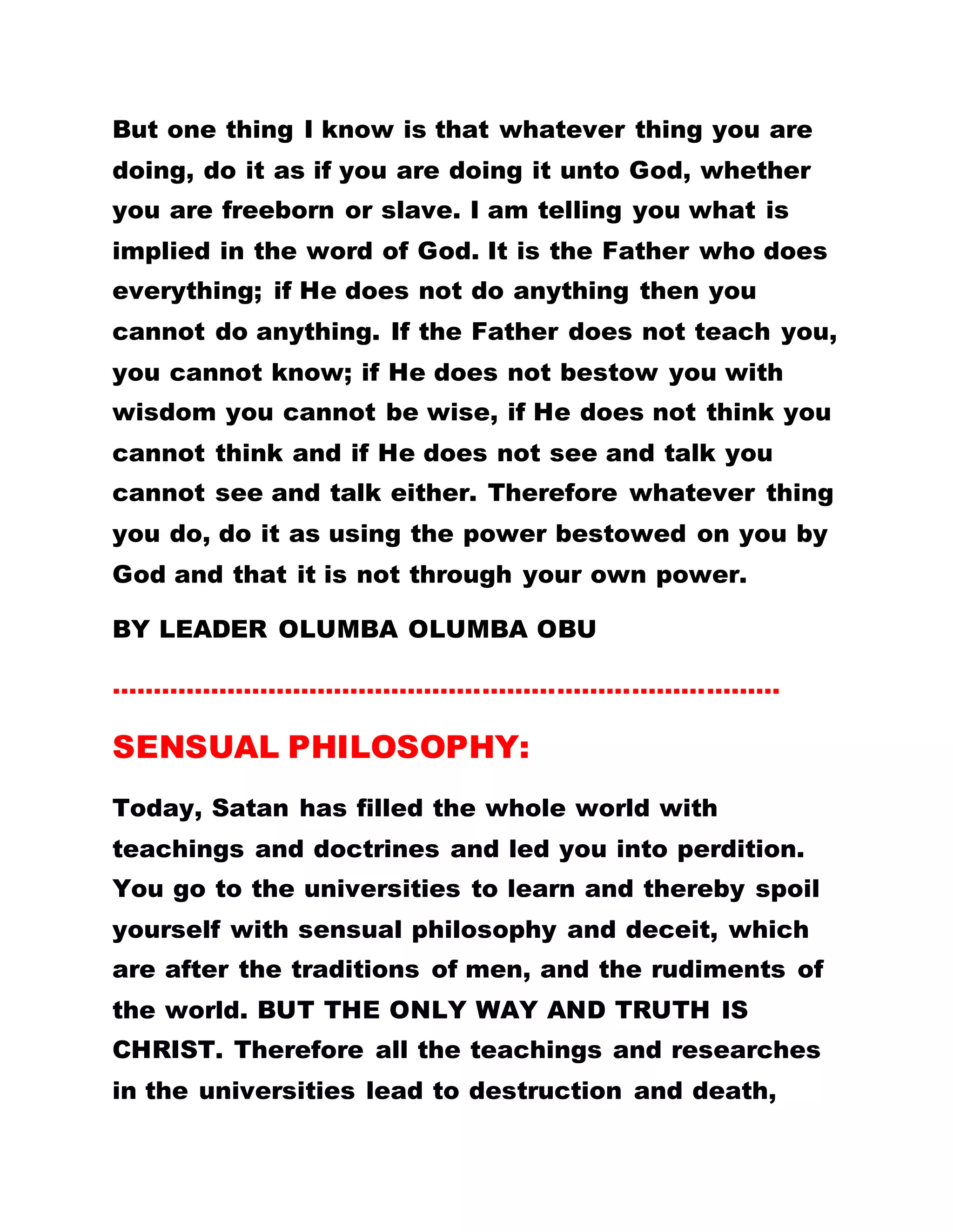 But one thing I know is that whatever thing you are
doing, do it as if you are doing it unto God, whether
you are freeborn or slave. I am telling you what is
implied in the word of God. It is the Father who does
everything; if He does not do anything then you
cannot do anything. If the Father does not teach you,
you cannot know; if He does not bestow you with
wisdom you cannot be wise, if He does not think you
cannot think and if He does not see and talk you
cannot see and talk either. Therefore whatever thing
you do, do it as using the power bestowed on you by
God and that it is not through your own power.
BY LEADER OLUMBA OLUMBA OBU
………………………………………………………………………
SENSUAL PHILOSOPHY:
Today, Satan has filled the whole world with
teachings and doctrines and led you into perdition.
You go to the universities to learn and thereby spoil
yourself with sensual philosophy and deceit, which
are after the traditions of men, and the rudiments of
the world. BUT THE ONLY WAY AND TRUTH IS
CHRIST. Therefore all the teachings and researches
in the universities lead to destruction and death,
 