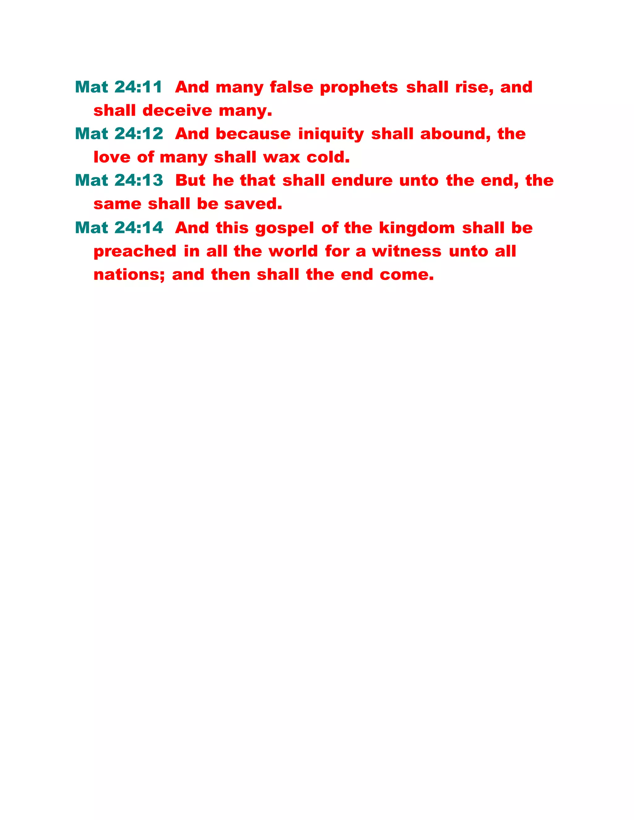 Mat 24:11 And many false prophets shall rise, and
shall deceive many.
Mat 24:12 And because iniquity shall abound, the
love of many shall wax cold.
Mat 24:13 But he that shall endure unto the end, the
same shall be saved.
Mat 24:14 And this gospel of the kingdom shall be
preached in all the world for a witness unto all
nations; and then shall the end come.
 