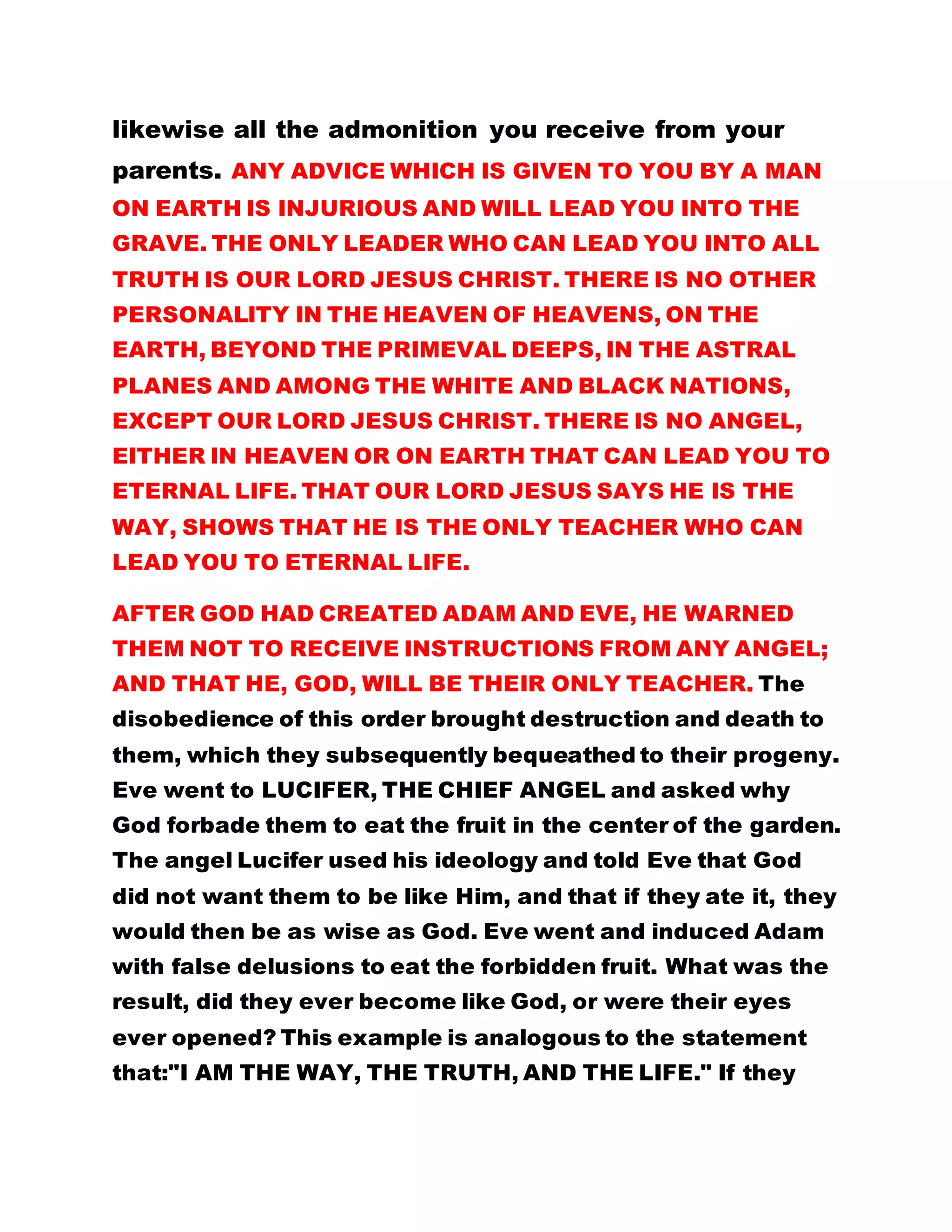 likewise all the admonition you receive from your
parents. ANY ADVICE WHICH IS GIVEN TO YOU BY A MAN
ON EARTH IS INJURIOUS AND WILL LEAD YOU INTO THE
GRAVE. THE ONLY LEADER WHO CAN LEAD YOU INTO ALL
TRUTH IS OUR LORD JESUS CHRIST. THERE IS NO OTHER
PERSONALITY IN THE HEAVEN OF HEAVENS, ON THE
EARTH, BEYOND THE PRIMEVAL DEEPS, IN THE ASTRAL
PLANES AND AMONG THE WHITE AND BLACK NATIONS,
EXCEPT OUR LORD JESUS CHRIST. THERE IS NO ANGEL,
EITHER IN HEAVEN OR ON EARTH THAT CAN LEAD YOU TO
ETERNAL LIFE. THAT OUR LORD JESUS SAYS HE IS THE
WAY, SHOWS THAT HE IS THE ONLY TEACHER WHO CAN
LEAD YOU TO ETERNAL LIFE.
AFTER GOD HAD CREATED ADAM AND EVE, HE WARNED
THEM NOT TO RECEIVE INSTRUCTIONS FROM ANY ANGEL;
AND THAT HE, GOD, WILL BE THEIR ONLY TEACHER. The
disobedience of this order brought destruction and death to
them, which they subsequently bequeathed to their progeny.
Eve went to LUCIFER, THE CHIEF ANGEL and asked why
God forbade them to eat the fruit in the center of the garden.
The angel Lucifer used his ideology and told Eve that God
did not want them to be like Him, and that if they ate it, they
would then be as wise as God. Eve went and induced Adam
with false delusions to eat the forbidden fruit. What was the
result, did they ever become like God, or were their eyes
ever opened? This example is analogous to the statement
that:"I AM THE WAY, THE TRUTH, AND THE LIFE." If they
 