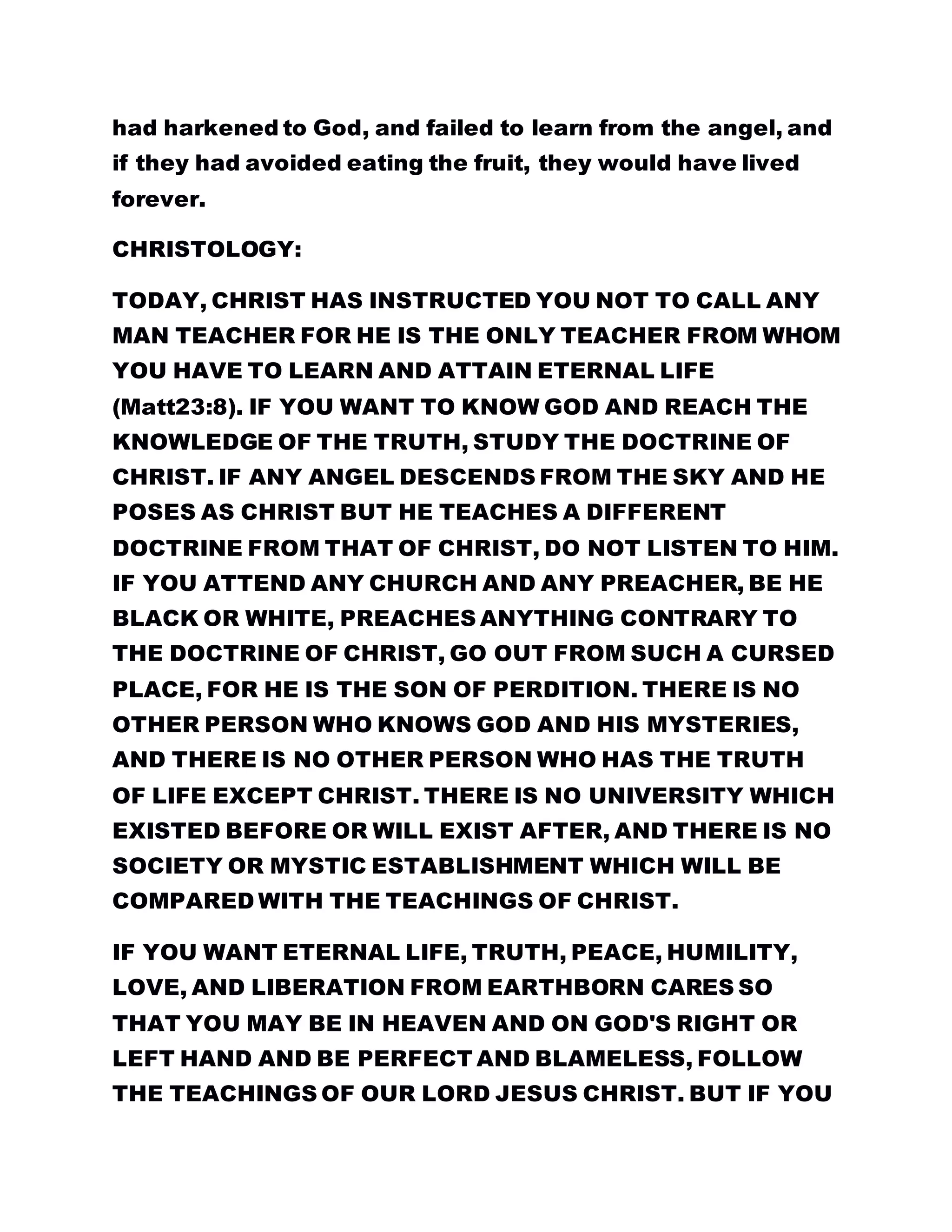 had harkened to God, and failed to learn from the angel, and
if they had avoided eating the fruit, they would have lived
forever.
CHRISTOLOGY:
TODAY, CHRIST HAS INSTRUCTED YOU NOT TO CALL ANY
MAN TEACHER FOR HE IS THE ONLY TEACHER FROM WHOM
YOU HAVE TO LEARN AND ATTAIN ETERNAL LIFE
(Matt23:8). IF YOU WANT TO KNOW GOD AND REACH THE
KNOWLEDGE OF THE TRUTH, STUDY THE DOCTRINE OF
CHRIST. IF ANY ANGEL DESCENDS FROM THE SKY AND HE
POSES AS CHRIST BUT HE TEACHES A DIFFERENT
DOCTRINE FROM THAT OF CHRIST, DO NOT LISTEN TO HIM.
IF YOU ATTEND ANY CHURCH AND ANY PREACHER, BE HE
BLACK OR WHITE, PREACHES ANYTHING CONTRARY TO
THE DOCTRINE OF CHRIST, GO OUT FROM SUCH A CURSED
PLACE, FOR HE IS THE SON OF PERDITION. THERE IS NO
OTHER PERSON WHO KNOWS GOD AND HIS MYSTERIES,
AND THERE IS NO OTHER PERSON WHO HAS THE TRUTH
OF LIFE EXCEPT CHRIST. THERE IS NO UNIVERSITY WHICH
EXISTED BEFORE OR WILL EXIST AFTER, AND THERE IS NO
SOCIETY OR MYSTIC ESTABLISHMENT WHICH WILL BE
COMPARED WITH THE TEACHINGS OF CHRIST.
IF YOU WANT ETERNAL LIFE, TRUTH, PEACE, HUMILITY,
LOVE, AND LIBERATION FROM EARTHBORN CARES SO
THAT YOU MAY BE IN HEAVEN AND ON GOD'S RIGHT OR
LEFT HAND AND BE PERFECT AND BLAMELESS, FOLLOW
THE TEACHINGS OF OUR LORD JESUS CHRIST. BUT IF YOU
 