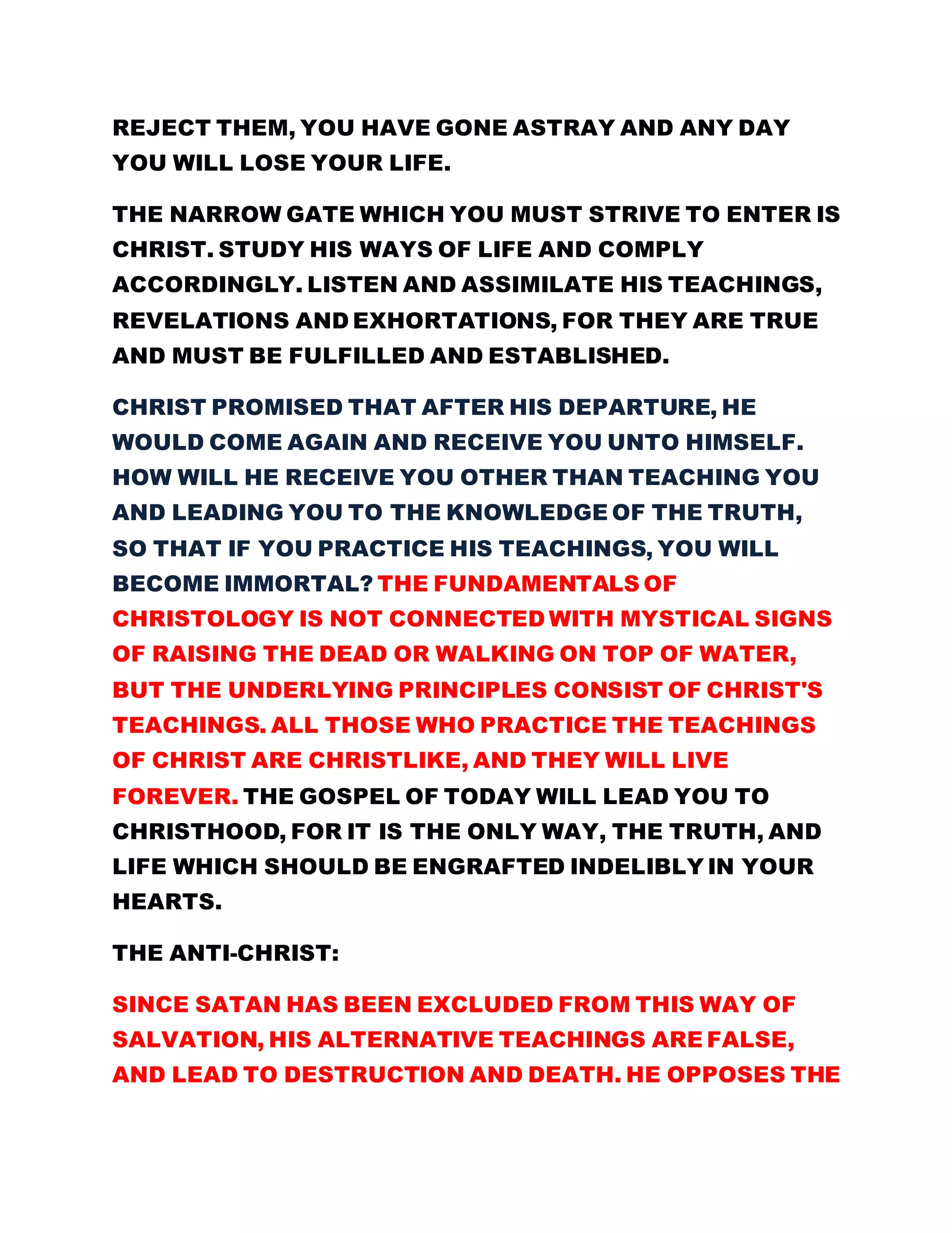 REJECT THEM, YOU HAVE GONE ASTRAY AND ANY DAY
YOU WILL LOSE YOUR LIFE.
THE NARROW GATE WHICH YOU MUST STRIVE TO ENTER IS
CHRIST. STUDY HIS WAYS OF LIFE AND COMPLY
ACCORDINGLY. LISTEN AND ASSIMILATE HIS TEACHINGS,
REVELATIONS AND EXHORTATIONS, FOR THEY ARE TRUE
AND MUST BE FULFILLED AND ESTABLISHED.
CHRIST PROMISED THAT AFTER HIS DEPARTURE, HE
WOULD COME AGAIN AND RECEIVE YOU UNTO HIMSELF.
HOW WILL HE RECEIVE YOU OTHER THAN TEACHING YOU
AND LEADING YOU TO THE KNOWLEDGE OF THE TRUTH,
SO THAT IF YOU PRACTICE HIS TEACHINGS, YOU WILL
BECOME IMMORTAL? THE FUNDAMENTALS OF
CHRISTOLOGY IS NOT CONNECTED WITH MYSTICAL SIGNS
OF RAISING THE DEAD OR WALKING ON TOP OF WATER,
BUT THE UNDERLYING PRINCIPLES CONSIST OF CHRIST'S
TEACHINGS. ALL THOSE WHO PRACTICE THE TEACHINGS
OF CHRIST ARE CHRISTLIKE, AND THEY WILL LIVE
FOREVER. THE GOSPEL OF TODAY WILL LEAD YOU TO
CHRISTHOOD, FOR IT IS THE ONLY WAY, THE TRUTH, AND
LIFE WHICH SHOULD BE ENGRAFTED INDELIBLY IN YOUR
HEARTS.
THE ANTI-CHRIST:
SINCE SATAN HAS BEEN EXCLUDED FROM THIS WAY OF
SALVATION, HIS ALTERNATIVE TEACHINGS ARE FALSE,
AND LEAD TO DESTRUCTION AND DEATH. HE OPPOSES THE
 