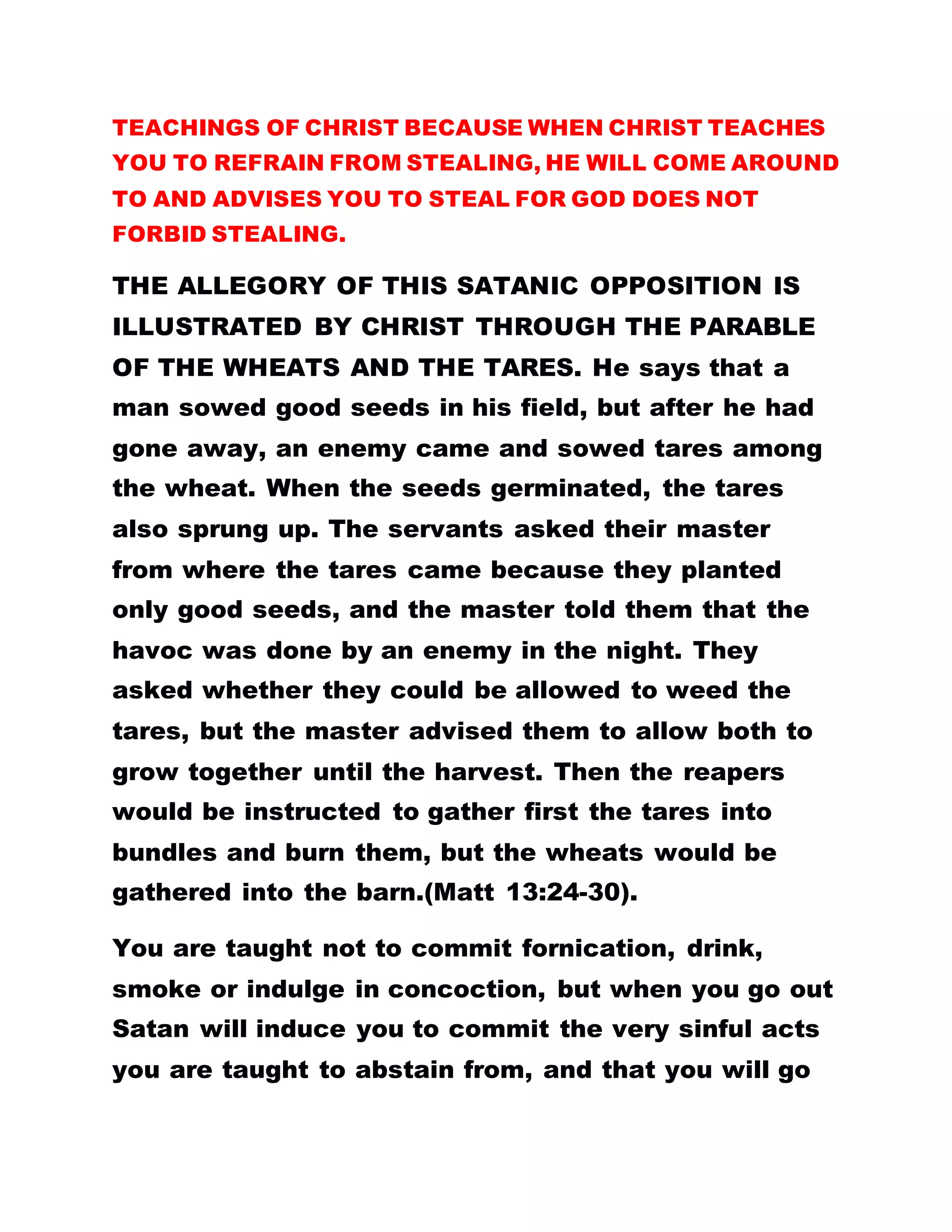 TEACHINGS OF CHRIST BECAUSE WHEN CHRIST TEACHES
YOU TO REFRAIN FROM STEALING, HE WILL COME AROUND
TO AND ADVISES YOU TO STEAL FOR GOD DOES NOT
FORBID STEALING.
THE ALLEGORY OF THIS SATANIC OPPOSITION IS
ILLUSTRATED BY CHRIST THROUGH THE PARABLE
OF THE WHEATS AND THE TARES. He says that a
man sowed good seeds in his field, but after he had
gone away, an enemy came and sowed tares among
the wheat. When the seeds germinated, the tares
also sprung up. The servants asked their master
from where the tares came because they planted
only good seeds, and the master told them that the
havoc was done by an enemy in the night. They
asked whether they could be allowed to weed the
tares, but the master advised them to allow both to
grow together until the harvest. Then the reapers
would be instructed to gather first the tares into
bundles and burn them, but the wheats would be
gathered into the barn.(Matt 13:24-30).
You are taught not to commit fornication, drink,
smoke or indulge in concoction, but when you go out
Satan will induce you to commit the very sinful acts
you are taught to abstain from, and that you will go
 