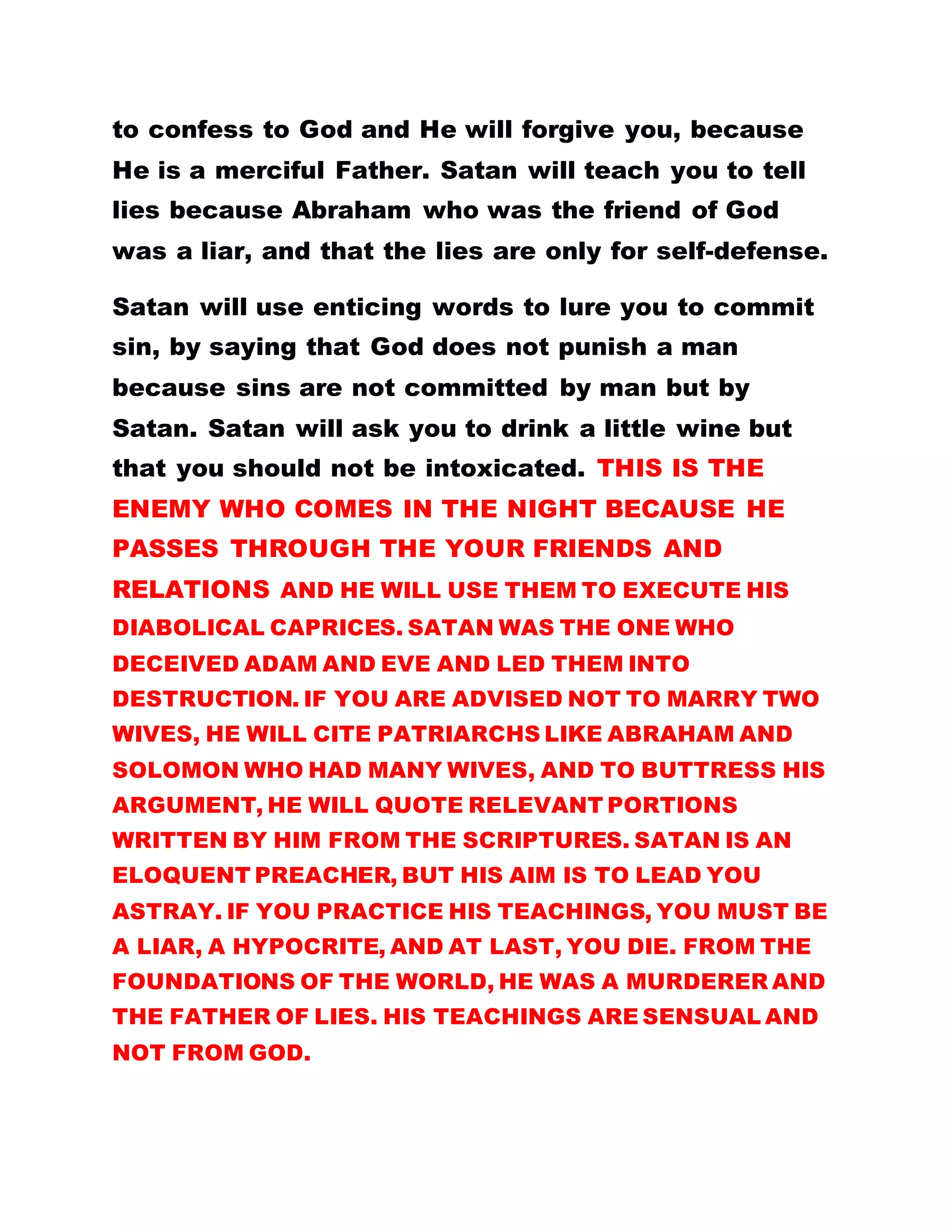 to confess to God and He will forgive you, because
He is a merciful Father. Satan will teach you to tell
lies because Abraham who was the friend of God
was a liar, and that the lies are only for self-defense.
Satan will use enticing words to lure you to commit
sin, by saying that God does not punish a man
because sins are not committed by man but by
Satan. Satan will ask you to drink a little wine but
that you should not be intoxicated. THIS IS THE
ENEMY WHO COMES IN THE NIGHT BECAUSE HE
PASSES THROUGH THE YOUR FRIENDS AND
RELATIONS AND HE WILL USE THEM TO EXECUTE HIS
DIABOLICAL CAPRICES. SATAN WAS THE ONE WHO
DECEIVED ADAM AND EVE AND LED THEM INTO
DESTRUCTION. IF YOU ARE ADVISED NOT TO MARRY TWO
WIVES, HE WILL CITE PATRIARCHS LIKE ABRAHAM AND
SOLOMON WHO HAD MANY WIVES, AND TO BUTTRESS HIS
ARGUMENT, HE WILL QUOTE RELEVANT PORTIONS
WRITTEN BY HIM FROM THE SCRIPTURES. SATAN IS AN
ELOQUENT PREACHER, BUT HIS AIM IS TO LEAD YOU
ASTRAY. IF YOU PRACTICE HIS TEACHINGS, YOU MUST BE
A LIAR, A HYPOCRITE, AND AT LAST, YOU DIE. FROM THE
FOUNDATIONS OF THE WORLD, HE WAS A MURDERER AND
THE FATHER OF LIES. HIS TEACHINGS ARE SENSUAL AND
NOT FROM GOD.
 