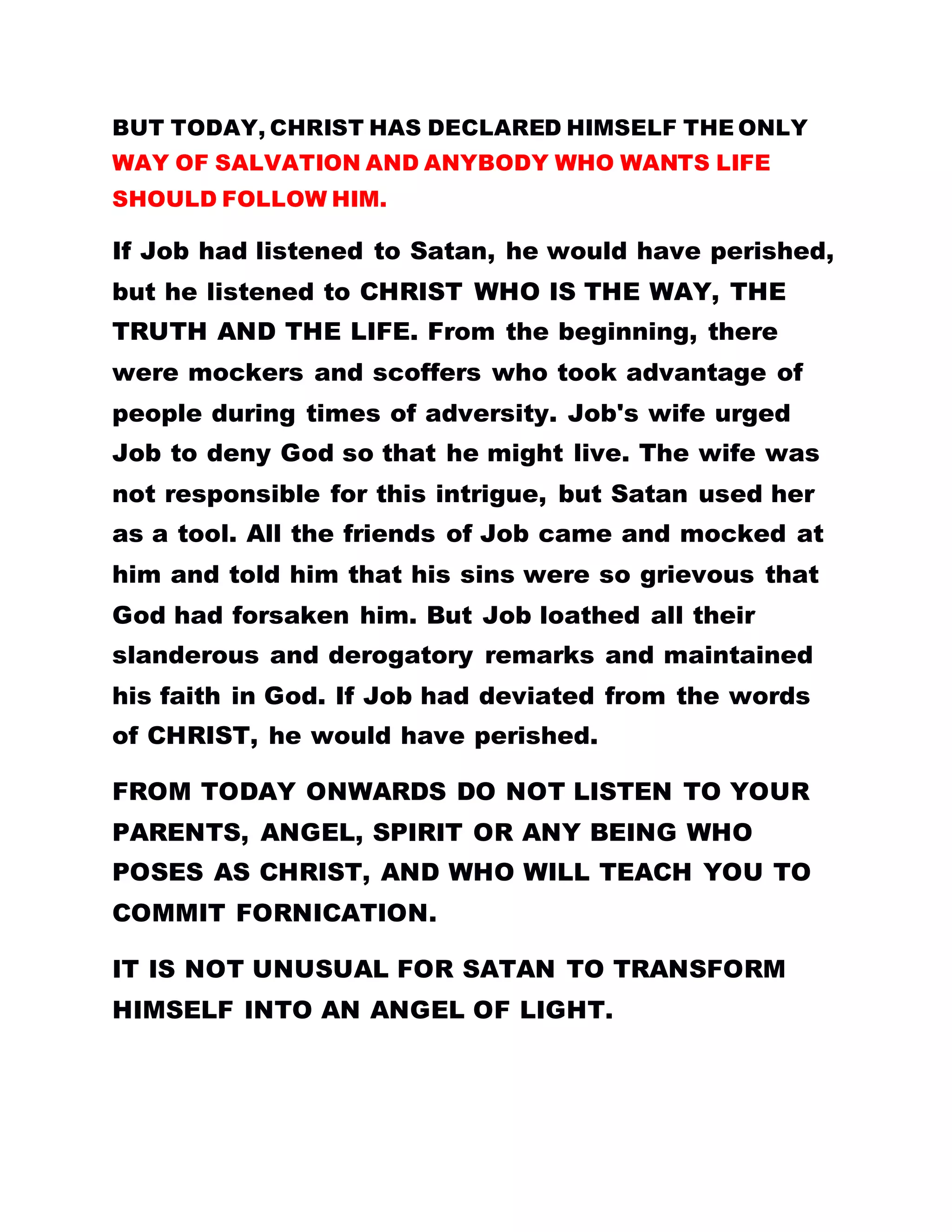 BUT TODAY, CHRIST HAS DECLARED HIMSELF THE ONLY
WAY OF SALVATION AND ANYBODY WHO WANTS LIFE
SHOULD FOLLOW HIM.
If Job had listened to Satan, he would have perished,
but he listened to CHRIST WHO IS THE WAY, THE
TRUTH AND THE LIFE. From the beginning, there
were mockers and scoffers who took advantage of
people during times of adversity. Job's wife urged
Job to deny God so that he might live. The wife was
not responsible for this intrigue, but Satan used her
as a tool. All the friends of Job came and mocked at
him and told him that his sins were so grievous that
God had forsaken him. But Job loathed all their
slanderous and derogatory remarks and maintained
his faith in God. If Job had deviated from the words
of CHRIST, he would have perished.
FROM TODAY ONWARDS DO NOT LISTEN TO YOUR
PARENTS, ANGEL, SPIRIT OR ANY BEING WHO
POSES AS CHRIST, AND WHO WILL TEACH YOU TO
COMMIT FORNICATION.
IT IS NOT UNUSUAL FOR SATAN TO TRANSFORM
HIMSELF INTO AN ANGEL OF LIGHT.
 