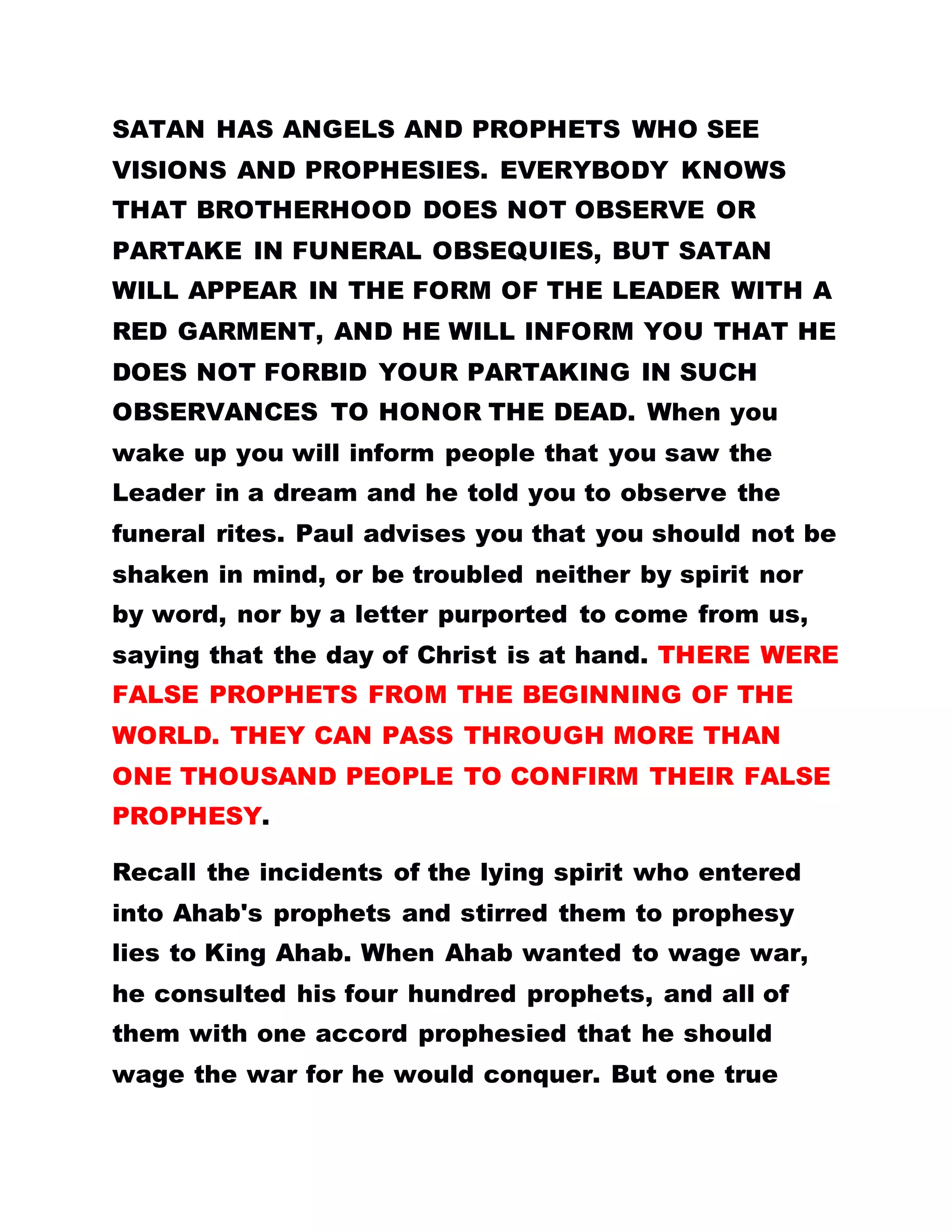 SATAN HAS ANGELS AND PROPHETS WHO SEE
VISIONS AND PROPHESIES. EVERYBODY KNOWS
THAT BROTHERHOOD DOES NOT OBSERVE OR
PARTAKE IN FUNERAL OBSEQUIES, BUT SATAN
WILL APPEAR IN THE FORM OF THE LEADER WITH A
RED GARMENT, AND HE WILL INFORM YOU THAT HE
DOES NOT FORBID YOUR PARTAKING IN SUCH
OBSERVANCES TO HONOR THE DEAD. When you
wake up you will inform people that you saw the
Leader in a dream and he told you to observe the
funeral rites. Paul advises you that you should not be
shaken in mind, or be troubled neither by spirit nor
by word, nor by a letter purported to come from us,
saying that the day of Christ is at hand. THERE WERE
FALSE PROPHETS FROM THE BEGINNING OF THE
WORLD. THEY CAN PASS THROUGH MORE THAN
ONE THOUSAND PEOPLE TO CONFIRM THEIR FALSE
PROPHESY.
Recall the incidents of the lying spirit who entered
into Ahab's prophets and stirred them to prophesy
lies to King Ahab. When Ahab wanted to wage war,
he consulted his four hundred prophets, and all of
them with one accord prophesied that he should
wage the war for he would conquer. But one true
 