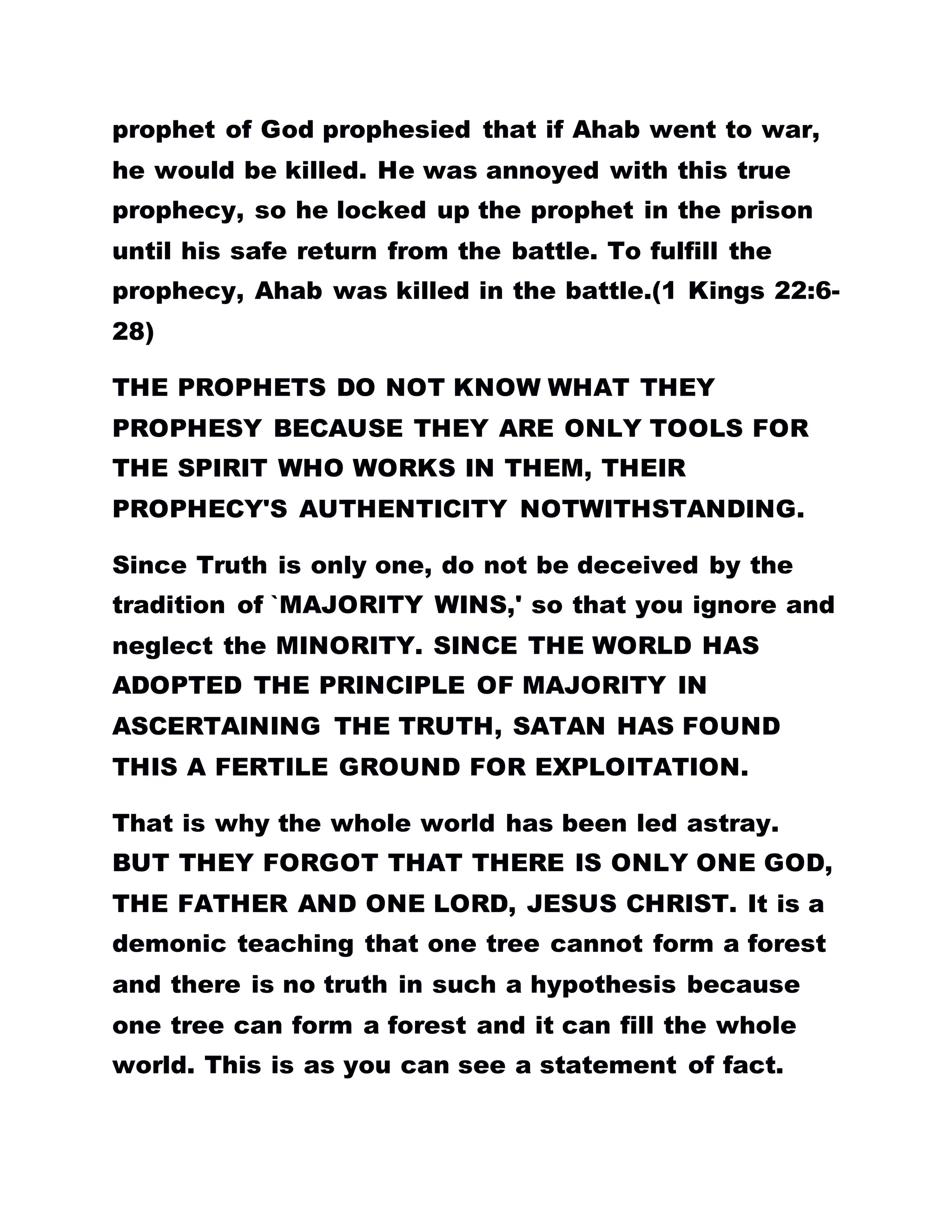 prophet of God prophesied that if Ahab went to war,
he would be killed. He was annoyed with this true
prophecy, so he locked up the prophet in the prison
until his safe return from the battle. To fulfill the
prophecy, Ahab was killed in the battle.(1 Kings 22:6-
28)
THE PROPHETS DO NOT KNOW WHAT THEY
PROPHESY BECAUSE THEY ARE ONLY TOOLS FOR
THE SPIRIT WHO WORKS IN THEM, THEIR
PROPHECY'S AUTHENTICITY NOTWITHSTANDING.
Since Truth is only one, do not be deceived by the
tradition of `MAJORITY WINS,' so that you ignore and
neglect the MINORITY. SINCE THE WORLD HAS
ADOPTED THE PRINCIPLE OF MAJORITY IN
ASCERTAINING THE TRUTH, SATAN HAS FOUND
THIS A FERTILE GROUND FOR EXPLOITATION.
That is why the whole world has been led astray.
BUT THEY FORGOT THAT THERE IS ONLY ONE GOD,
THE FATHER AND ONE LORD, JESUS CHRIST. It is a
demonic teaching that one tree cannot form a forest
and there is no truth in such a hypothesis because
one tree can form a forest and it can fill the whole
world. This is as you can see a statement of fact.
 