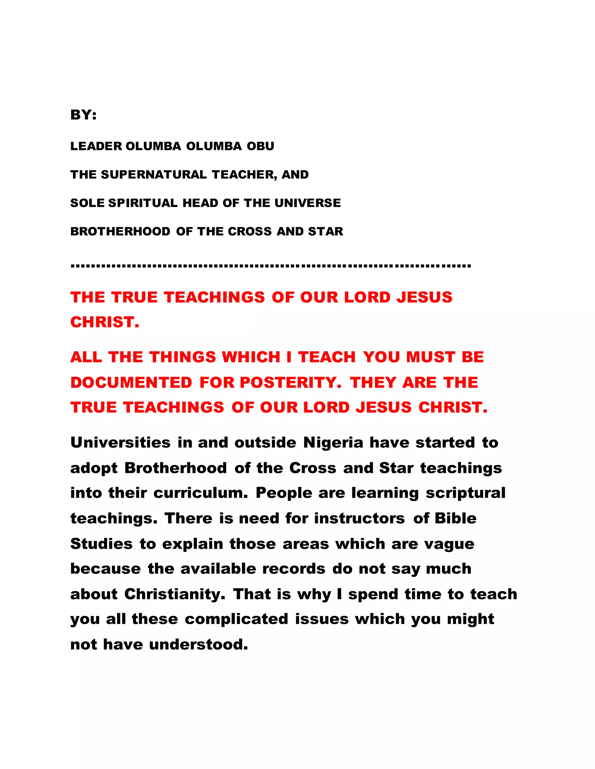 BY:
LEADER OLUMBA OLUMBA OBU
THE SUPERNATURAL TEACHER, AND
SOLE SPIRITUAL HEAD OF THE UNIVERSE
BROTHERHOOD OF THE CROSS AND STAR
……………………………………………………………………
THE TRUE TEACHINGS OF OUR LORD JESUS
CHRIST.
ALL THE THINGS WHICH I TEACH YOU MUST BE
DOCUMENTED FOR POSTERITY. THEY ARE THE
TRUE TEACHINGS OF OUR LORD JESUS CHRIST.
Universities in and outside Nigeria have started to
adopt Brotherhood of the Cross and Star teachings
into their curriculum. People are learning scriptural
teachings. There is need for instructors of Bible
Studies to explain those areas which are vague
because the available records do not say much
about Christianity. That is why I spend time to teach
you all these complicated issues which you might
not have understood.
 