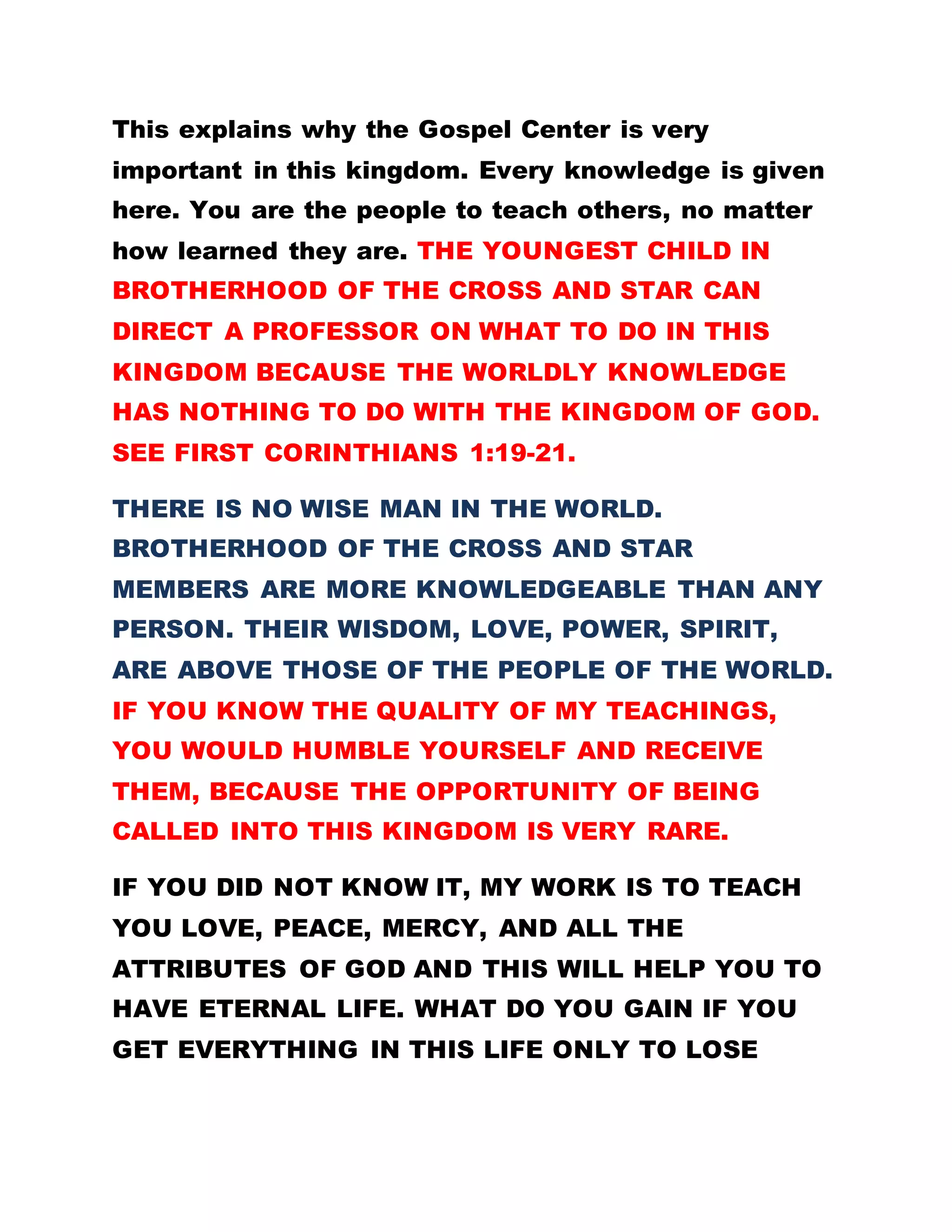 This explains why the Gospel Center is very
important in this kingdom. Every knowledge is given
here. You are the people to teach others, no matter
how learned they are. THE YOUNGEST CHILD IN
BROTHERHOOD OF THE CROSS AND STAR CAN
DIRECT A PROFESSOR ON WHAT TO DO IN THIS
KINGDOM BECAUSE THE WORLDLY KNOWLEDGE
HAS NOTHING TO DO WITH THE KINGDOM OF GOD.
SEE FIRST CORINTHIANS 1:19-21.
THERE IS NO WISE MAN IN THE WORLD.
BROTHERHOOD OF THE CROSS AND STAR
MEMBERS ARE MORE KNOWLEDGEABLE THAN ANY
PERSON. THEIR WISDOM, LOVE, POWER, SPIRIT,
ARE ABOVE THOSE OF THE PEOPLE OF THE WORLD.
IF YOU KNOW THE QUALITY OF MY TEACHINGS,
YOU WOULD HUMBLE YOURSELF AND RECEIVE
THEM, BECAUSE THE OPPORTUNITY OF BEING
CALLED INTO THIS KINGDOM IS VERY RARE.
IF YOU DID NOT KNOW IT, MY WORK IS TO TEACH
YOU LOVE, PEACE, MERCY, AND ALL THE
ATTRIBUTES OF GOD AND THIS WILL HELP YOU TO
HAVE ETERNAL LIFE. WHAT DO YOU GAIN IF YOU
GET EVERYTHING IN THIS LIFE ONLY TO LOSE
 