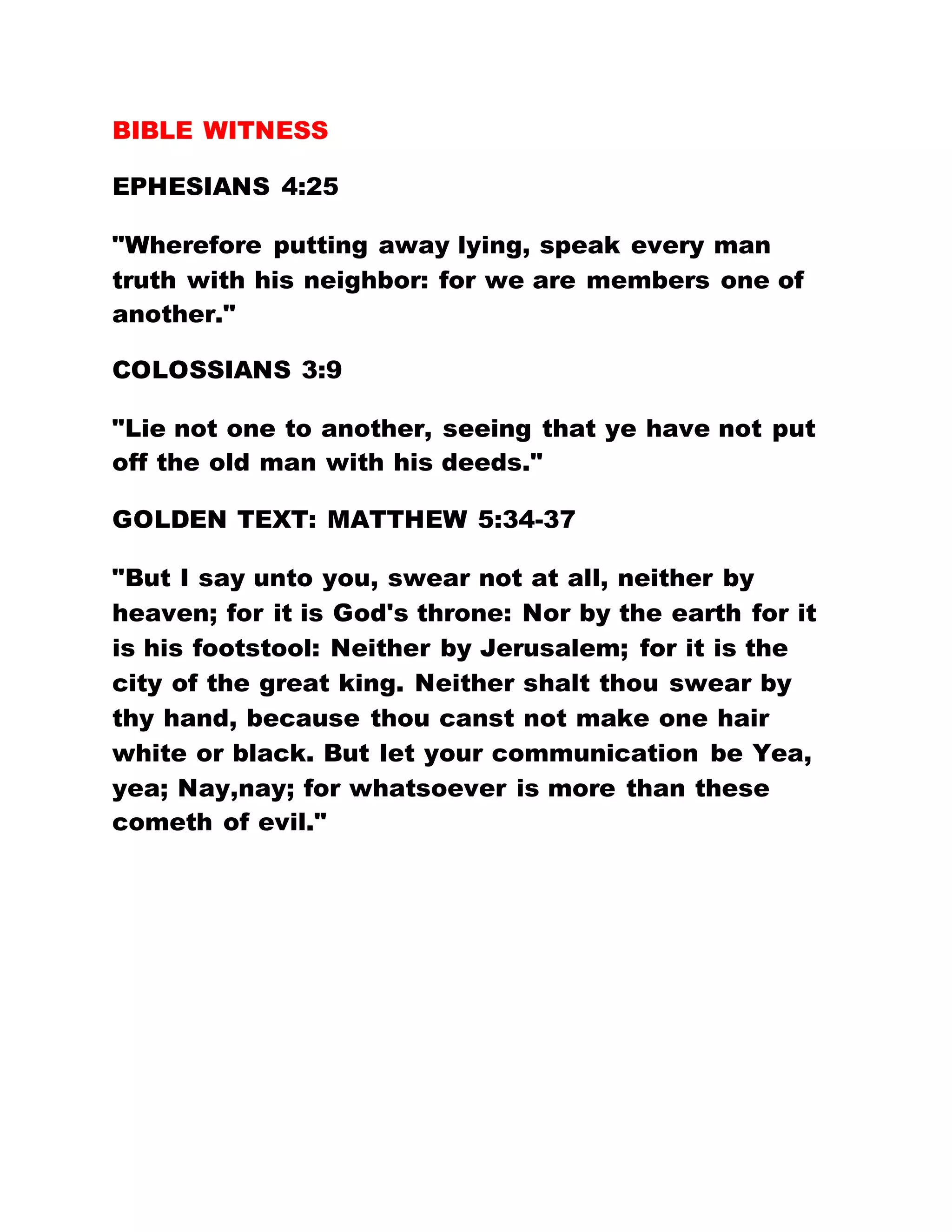BIBLE WITNESS
EPHESIANS 4:25
"Wherefore putting away lying, speak every man
truth with his neighbor: for we are members one of
another."
COLOSSIANS 3:9
"Lie not one to another, seeing that ye have not put
off the old man with his deeds."
GOLDEN TEXT: MATTHEW 5:34-37
"But I say unto you, swear not at all, neither by
heaven; for it is God's throne: Nor by the earth for it
is his footstool: Neither by Jerusalem; for it is the
city of the great king. Neither shalt thou swear by
thy hand, because thou canst not make one hair
white or black. But let your communication be Yea,
yea; Nay,nay; for whatsoever is more than these
cometh of evil."
 