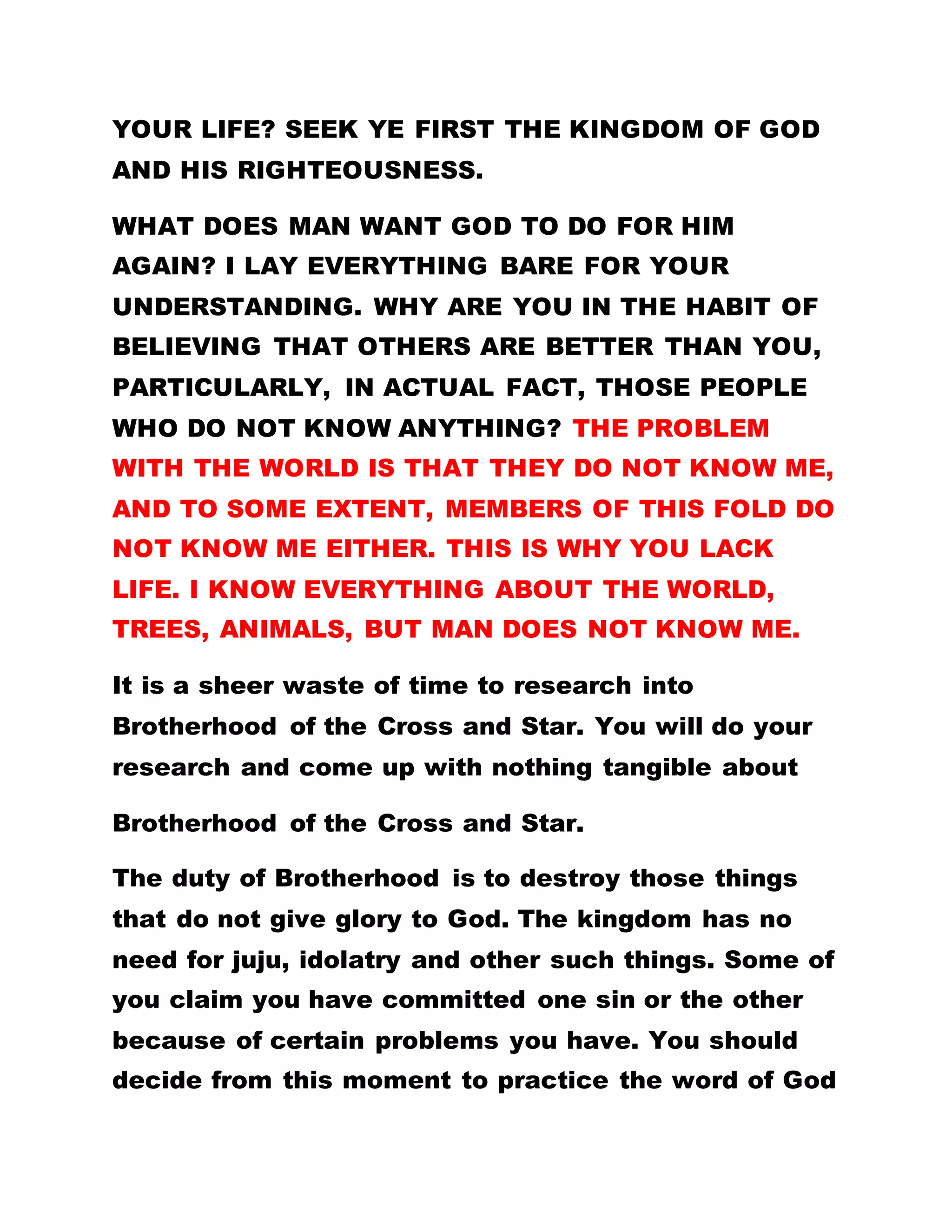 YOUR LIFE? SEEK YE FIRST THE KINGDOM OF GOD
AND HIS RIGHTEOUSNESS.
WHAT DOES MAN WANT GOD TO DO FOR HIM
AGAIN? I LAY EVERYTHING BARE FOR YOUR
UNDERSTANDING. WHY ARE YOU IN THE HABIT OF
BELIEVING THAT OTHERS ARE BETTER THAN YOU,
PARTICULARLY, IN ACTUAL FACT, THOSE PEOPLE
WHO DO NOT KNOW ANYTHING? THE PROBLEM
WITH THE WORLD IS THAT THEY DO NOT KNOW ME,
AND TO SOME EXTENT, MEMBERS OF THIS FOLD DO
NOT KNOW ME EITHER. THIS IS WHY YOU LACK
LIFE. I KNOW EVERYTHING ABOUT THE WORLD,
TREES, ANIMALS, BUT MAN DOES NOT KNOW ME.
It is a sheer waste of time to research into
Brotherhood of the Cross and Star. You will do your
research and come up with nothing tangible about
Brotherhood of the Cross and Star.
The duty of Brotherhood is to destroy those things
that do not give glory to God. The kingdom has no
need for juju, idolatry and other such things. Some of
you claim you have committed one sin or the other
because of certain problems you have. You should
decide from this moment to practice the word of God
 