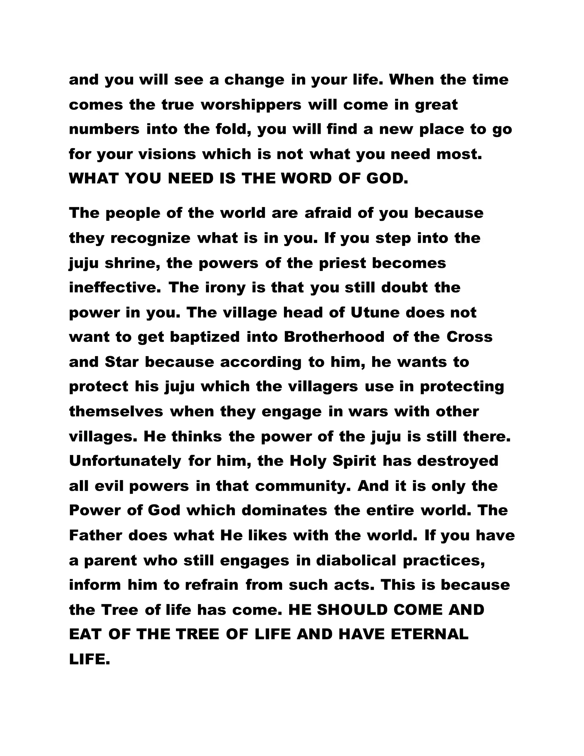 and you will see a change in your life. When the time
comes the true worshippers will come in great
numbers into the fold, you will find a new place to go
for your visions which is not what you need most.
WHAT YOU NEED IS THE WORD OF GOD.
The people of the world are afraid of you because
they recognize what is in you. If you step into the
juju shrine, the powers of the priest becomes
ineffective. The irony is that you still doubt the
power in you. The village head of Utune does not
want to get baptized into Brotherhood of the Cross
and Star because according to him, he wants to
protect his juju which the villagers use in protecting
themselves when they engage in wars with other
villages. He thinks the power of the juju is still there.
Unfortunately for him, the Holy Spirit has destroyed
all evil powers in that community. And it is only the
Power of God which dominates the entire world. The
Father does what He likes with the world. If you have
a parent who still engages in diabolical practices,
inform him to refrain from such acts. This is because
the Tree of life has come. HE SHOULD COME AND
EAT OF THE TREE OF LIFE AND HAVE ETERNAL
LIFE.
 