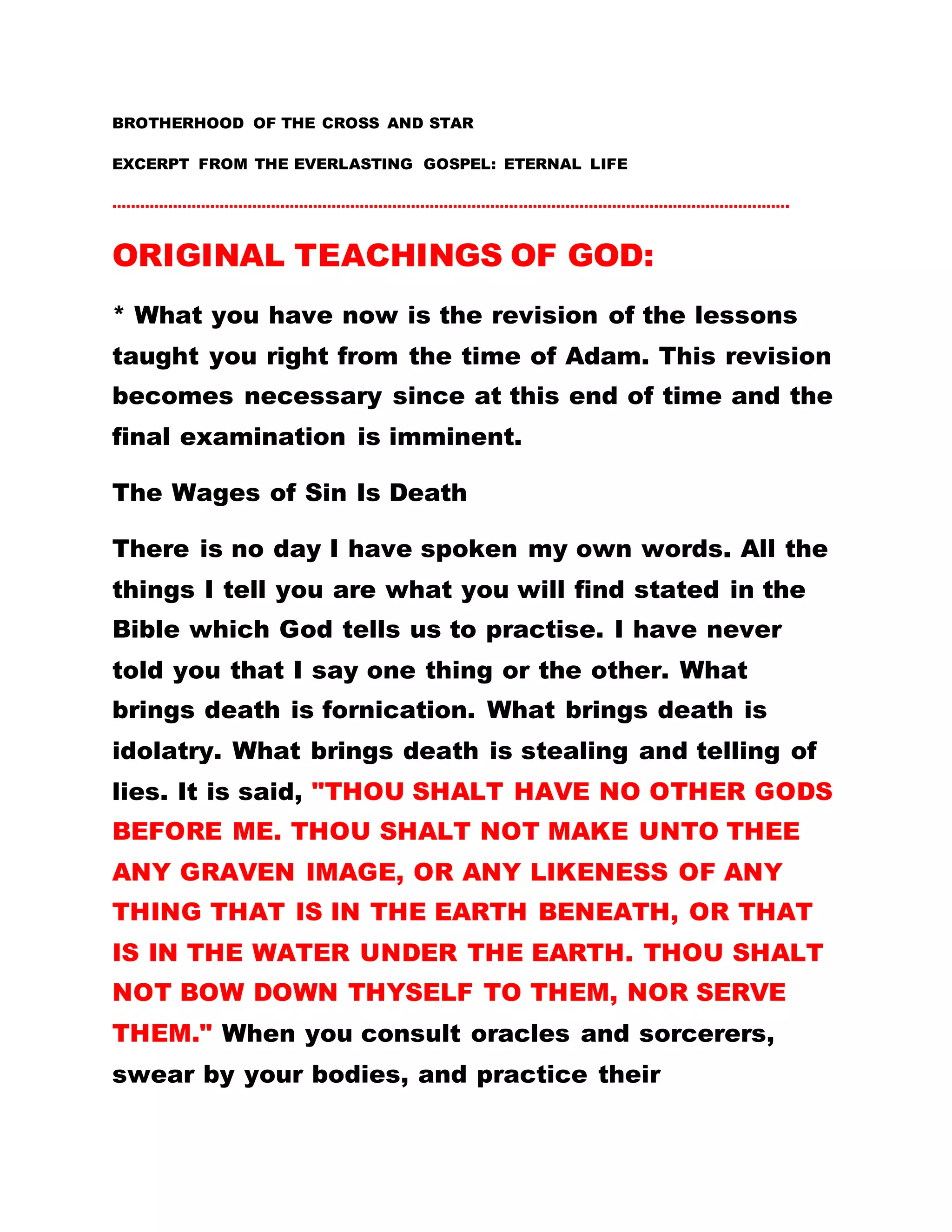 BROTHERHOOD OF THE CROSS AND STAR
EXCERPT FROM THE EVERLASTING GOSPEL: ETERNAL LIFE
……………………………………………………………………………………………………………………………….
ORIGINAL TEACHINGS OF GOD:
* What you have now is the revision of the lessons
taught you right from the time of Adam. This revision
becomes necessary since at this end of time and the
final examination is imminent.
The Wages of Sin Is Death
There is no day I have spoken my own words. All the
things I tell you are what you will find stated in the
Bible which God tells us to practise. I have never
told you that I say one thing or the other. What
brings death is fornication. What brings death is
idolatry. What brings death is stealing and telling of
lies. It is said, "THOU SHALT HAVE NO OTHER GODS
BEFORE ME. THOU SHALT NOT MAKE UNTO THEE
ANY GRAVEN IMAGE, OR ANY LIKENESS OF ANY
THING THAT IS IN THE EARTH BENEATH, OR THAT
IS IN THE WATER UNDER THE EARTH. THOU SHALT
NOT BOW DOWN THYSELF TO THEM, NOR SERVE
THEM." When you consult oracles and sorcerers,
swear by your bodies, and practice their
 